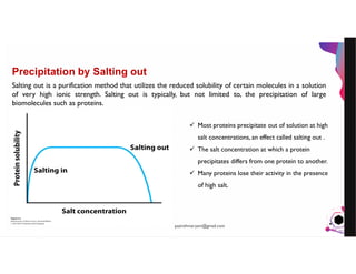 JensMartensson
Precipitation by Salting out
Salting out is a purification method that utilizes the reduced solubility of certain molecules in a solution
of very high ionic strength. Salting out is typically, but not limited to, the precipitation of large
biomolecules such as proteins.
 Most proteins precipitate out of solution at high
salt concentrations, an effect called salting out .
 The salt concentration at which a protein
precipitates differs from one protein to another.
 Many proteins lose their activity in the presence
of high salt.
pazirehmaryam@gmail.com
 