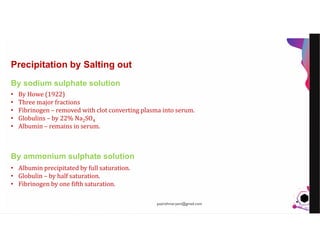 JensMartensson
Precipitation by Salting out
By sodium sulphate solution
By ammonium sulphate solution
• By Howe (1922)
• Three major fractions
• Fibrinogen – removed with clot converting plasma into serum.
• Globulins – by 22% Na2SO4
• Albumin – remains in serum.
• Albumin precipitated by full saturation.
• Globulin – by half saturation.
• Fibrinogen by one fifth saturation.
pazirehmaryam@gmail.com
 