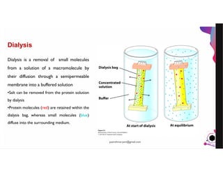 JensMartensson
Dialysis
Dialysis is a removal of small molecules
from a solution of a macromolecule by
their diffusion through a semipermeable
membrane into a buffered solution
•Salt can be removed from the protein solution
by dialysis
•Protein molecules (red) are retained within the
dialysis bag, whereas small molecules (blue)
diffuse into the surrounding medium.
pazirehmaryam@gmail.com
 
