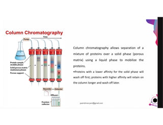 JensMartensson
Column Chromatography
Column chromatography allows separation of a
mixture of proteins over a solid phase (porous
matrix) using a liquid phase to mobilize the
proteins.
•Proteins with a lower affinity for the solid phase will
wash off first; proteins with higher affinity will retain on
the column longer and wash off later.
pazirehmaryam@gmail.com
 