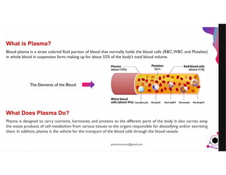JensMartensson
What is Plasma?
Blood plasma is a straw colored fluid portion of blood that normally holds the blood cells (RBC,WBC and Platelets)
in whole blood in suspension form; making up for about 55% of the body's total blood volume.
What Does Plasma Do?
Plasma is designed to carry nutrients, hormones, and proteins to the different parts of the body. It also carries away
the waste products of cell metabolism from various tissues to the organs responsible for detoxifying and/or excreting
them. In addition, plasma is the vehicle for the transport of the blood cells through the blood vessels.
The Elements of the Blood
pazirehmaryam@gmail.com
 