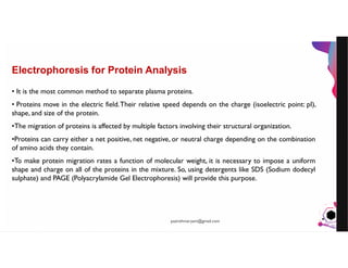 JensMartensson
Electrophoresis for Protein Analysis
• It is the most common method to separate plasma proteins.
• Proteins move in the electric field.Their relative speed depends on the charge (isoelectric point: pI),
shape, and size of the protein.
•The migration of proteins is affected by multiple factors involving their structural organization.
•Proteins can carry either a net positive, net negative, or neutral charge depending on the combination
of amino acids they contain.
•To make protein migration rates a function of molecular weight, it is necessary to impose a uniform
shape and charge on all of the proteins in the mixture. So, using detergents like SDS (Sodium dodecyl
sulphate) and PAGE (Polyacrylamide Gel Electrophoresis) will provide this purpose.
pazirehmaryam@gmail.com
 