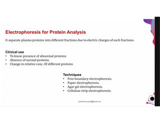 JensMartensson
It separate plasma proteins into different fractions due to electric charges of each fractions.
Clinical use
• To know presence of abnormal proteins
• Absence of normal proteins
• Change in relative conc. Of different proteins
Techniques
• Free boundary electrophoresis.
• Paper electrophoresis.
• Agar gel electrophoresis.
• Cellulose strip electrophoresis.
Electrophoresis for Protein Analysis
pazirehmaryam@gmail.com
 