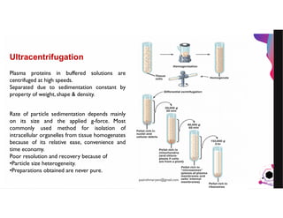 JensMartensson
Ultracentrifugation
Plasma proteins in buffered solutions are
centrifuged at high speeds.
Separated due to sedimentation constant by
property of weight, shape & density.
Rate of particle sedimentation depends mainly
on its size and the applied g-force. Most
commonly used method for isolation of
intracellular organelles from tissue homogenates
because of its relative ease, convenience and
time economy.
Poor resolution and recovery because of
•Particle size heterogeneity.
•Preparations obtained are never pure.
pazirehmaryam@gmail.com
 