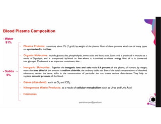 JensMartensson
Blood Plasma Composition
- Plasma Proteins: constitute about 7% (7 gr/dl) by weight of the plasma. Most of these proteins which are of many types
are synthesized in the liver.
- Organic Molecules: include glucose, fats, phospholipids, amino acids and lactic acids. Lactic acid is produced in muscles as a
result of Glycolysis, and is transported by blood to liver where it is oxidized to release energy. Most of it is converted
into glycogen. Cholesterol is an important constituent, also…
- Inorganic Molecules: Together the inorganic ions and salts make 0.9 percent of the plasma, of humans, by weight;
more than two third of this amount is sodium chloride, the ordinary table salt. Even if the total concentrations of dissolved
substances remain the same, shifts in the concentration of particular ion can create serious disturbances. They help to
regulate osmotic pressure of the blood.
- Gases (dissolved): such as O2 and CO2
- Nitrogenous Waste Products: as a result of cellular metabolism such as Urea and Uric Acid
- Hormones
- Water
91%
- Solids
9%
pazirehmaryam@gmail.com
 