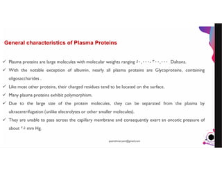 JensMartensson
General characteristics of Plasma Proteins
 Plasma proteins are large molecules with molecular weights ranging ٠٠٠,۵٠ - ٠٠٠,٣٠٠ Daltons.
 With the notable exception of albumin, nearly all plasma proteins are Glycoproteins, containing
oligosaccharides .
 Like most other proteins, their charged residues tend to be located on the surface.
 Many plasma proteins exhibit polymorphism.
 Due to the large size of the protein molecules, they can be separated from the plasma by
ultracentrifugation (unlike electrolytes or other smaller molecules).
 They are unable to pass across the capillary membrane and consequently exert an oncotic pressure of
about ٢۵ mm Hg.
pazirehmaryam@gmail.com
 