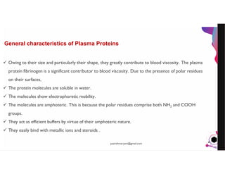 JensMartensson
General characteristics of Plasma Proteins
 Owing to their size and particularly their shape, they greatly contribute to blood viscosity. The plasma
protein fibrinogen is a significant contributor to blood viscosity. Due to the presence of polar residues
on their surfaces,
 The protein molecules are soluble in water.
 The molecules show electrophoretic mobility.
 The molecules are amphoteric. This is because the polar residues comprise both NH2 and COOH
groups.
 They act as efficient buffers by virtue of their amphoteric nature.
 They easily bind with metallic ions and steroids .
pazirehmaryam@gmail.com
 