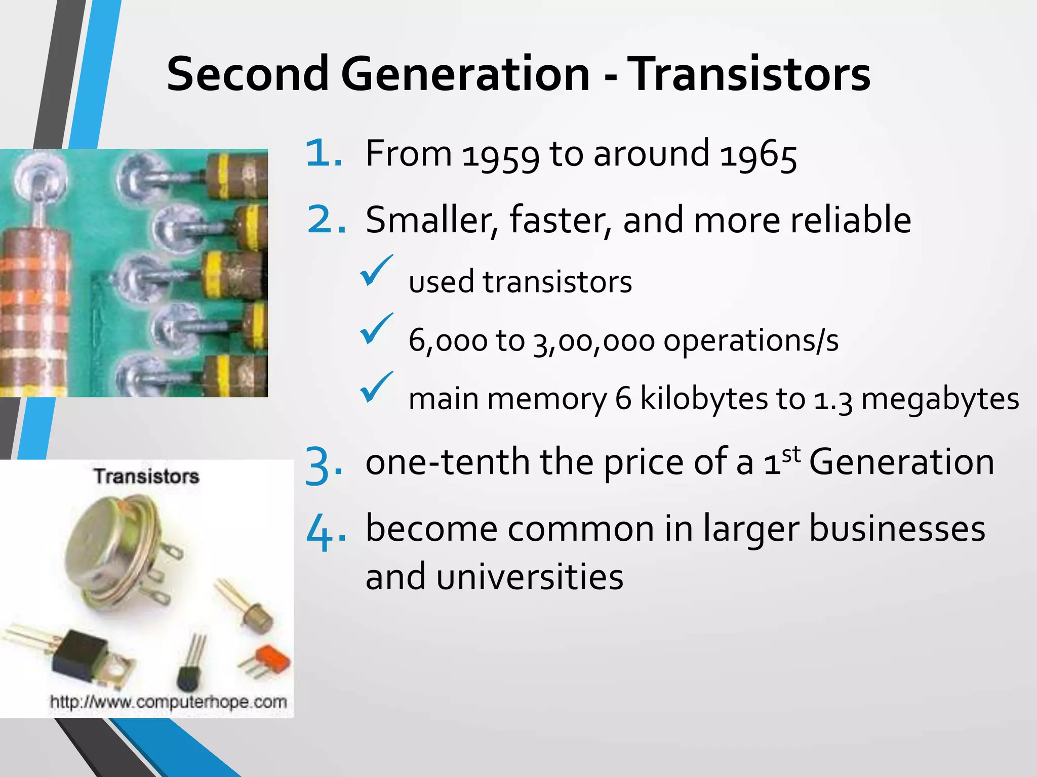 Second Generation -Transistors
1. From 1959 to around 1965
2. Smaller, faster, and more reliable
 used transistors
 6,000 to 3,00,000 operations/s
 main memory 6 kilobytes to 1.3 megabytes
3. one-tenth the price of a 1st Generation
4. become common in larger businesses
and universities
 