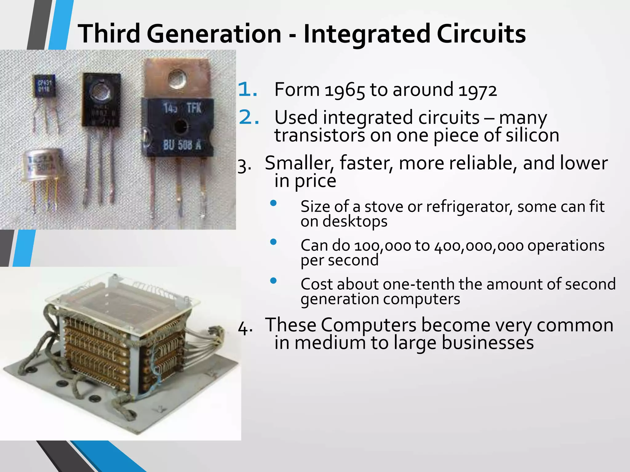 Third Generation - Integrated Circuits
1. Form 1965 to around 1972
2. Used integrated circuits – many
transistors on one piece of silicon
3. Smaller, faster, more reliable, and lower
in price
• Size of a stove or refrigerator, some can fit
on desktops
• Can do 100,000 to 400,000,000 operations
per second
• Cost about one-tenth the amount of second
generation computers
4. These Computers become very common
in medium to large businesses
 