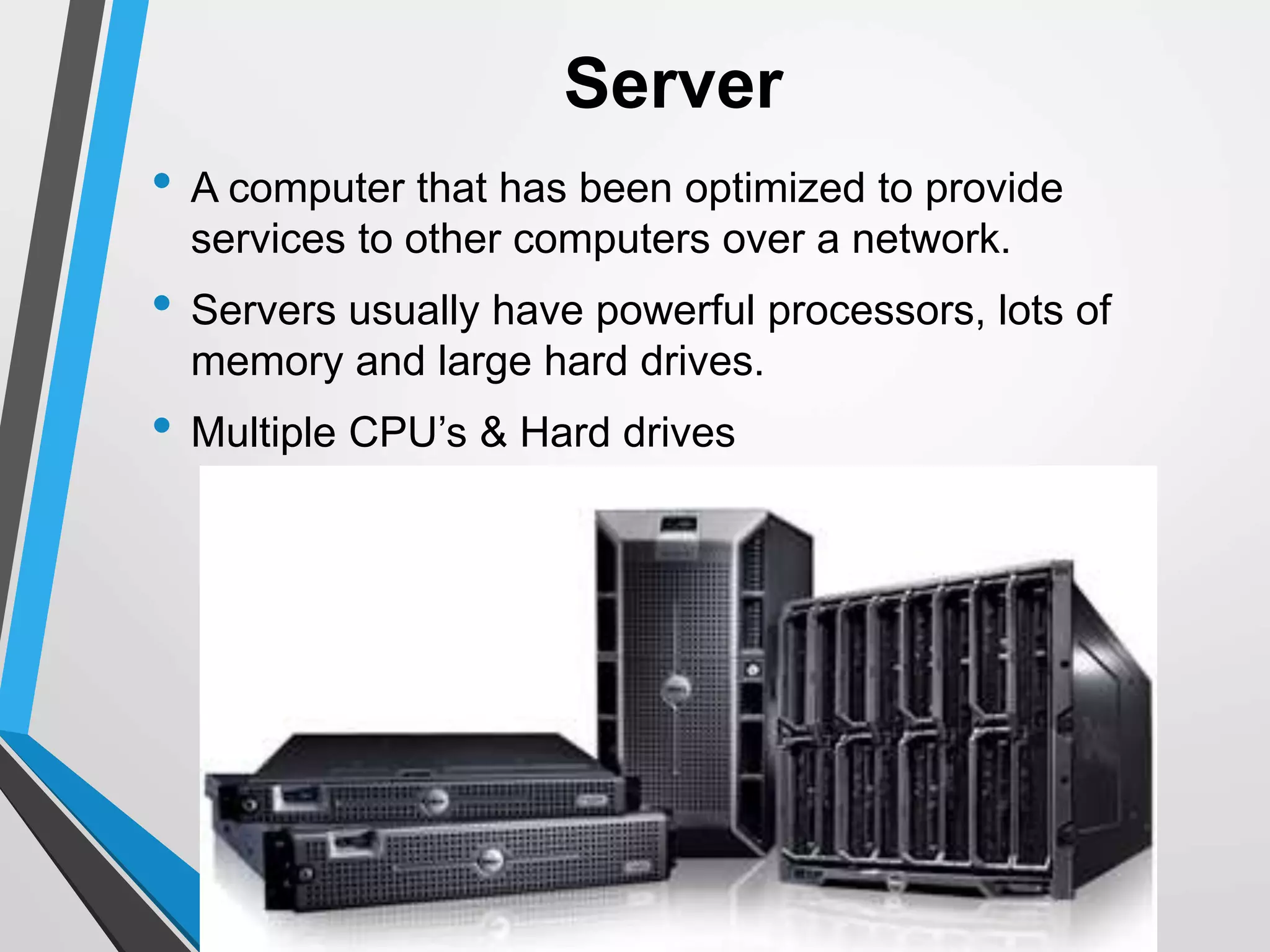 Server
• A computer that has been optimized to provide
services to other computers over a network.
• Servers usually have powerful processors, lots of
memory and large hard drives.
• Multiple CPU’s & Hard drives
 
