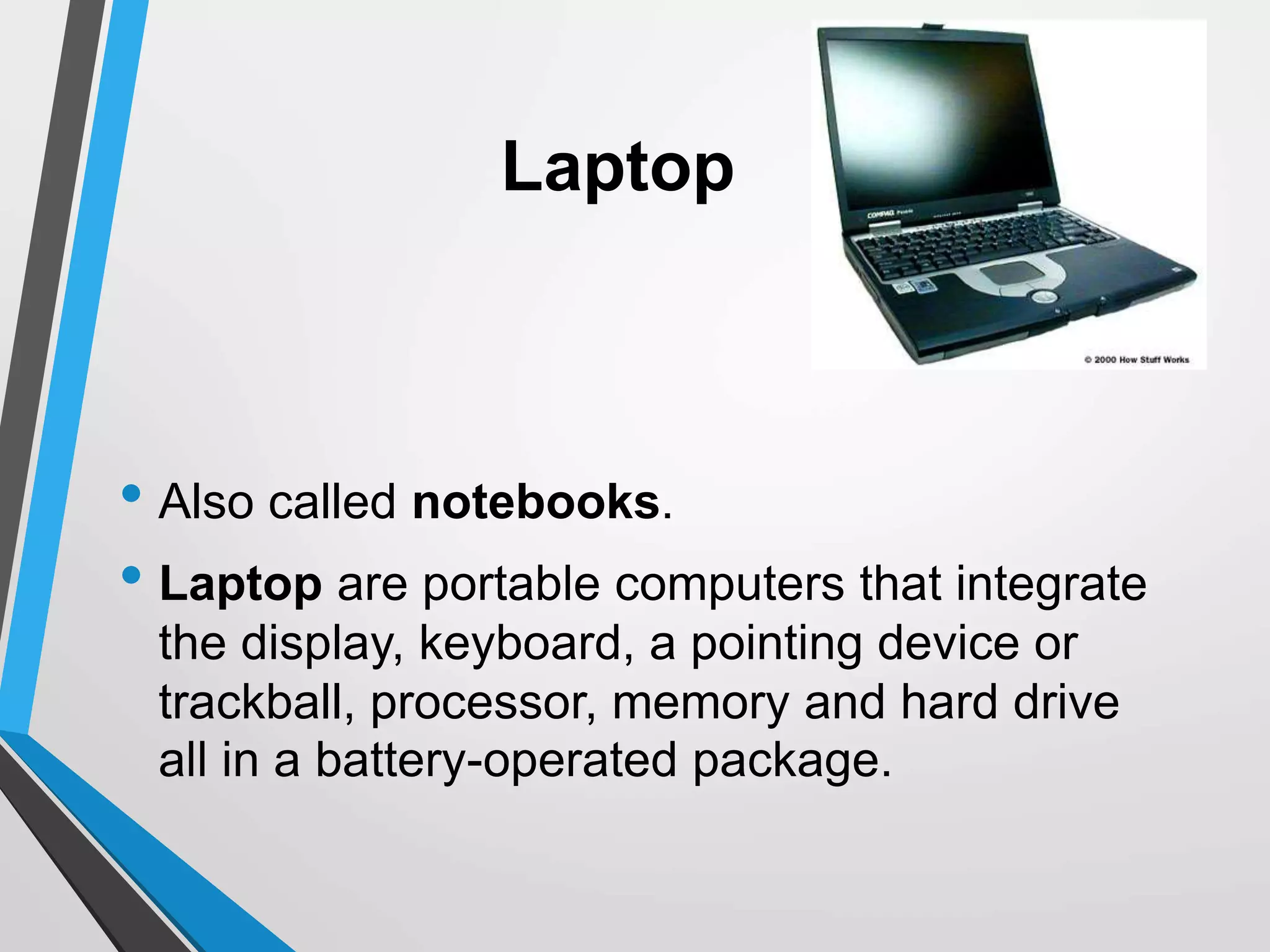 Laptop
• Also called notebooks.
• Laptop are portable computers that integrate
the display, keyboard, a pointing device or
trackball, processor, memory and hard drive
all in a battery-operated package.
 