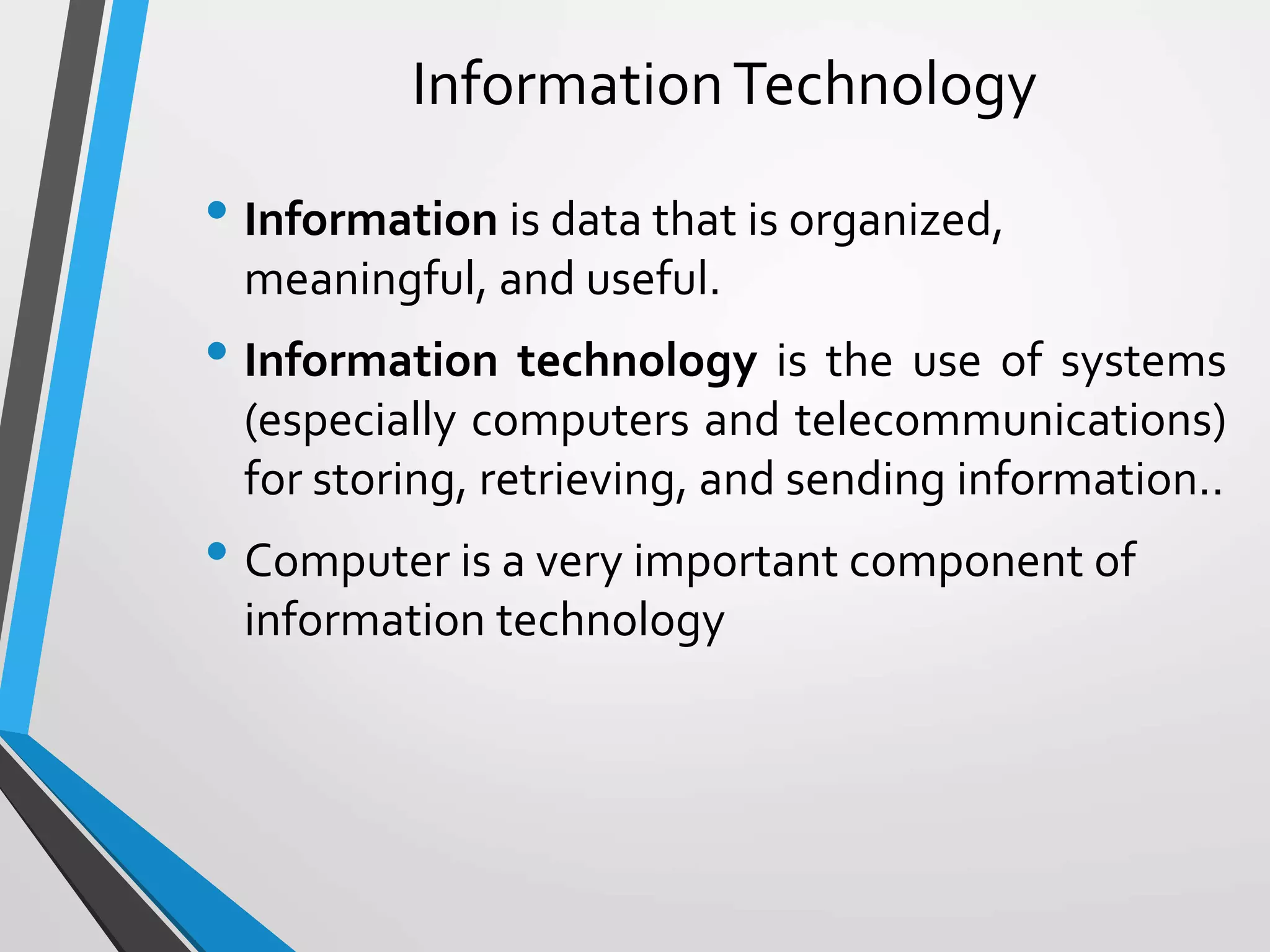 InformationTechnology
• Information is data that is organized,
meaningful, and useful.
• Information technology is the use of systems
(especially computers and telecommunications)
for storing, retrieving, and sending information..
• Computer is a very important component of
information technology
 
