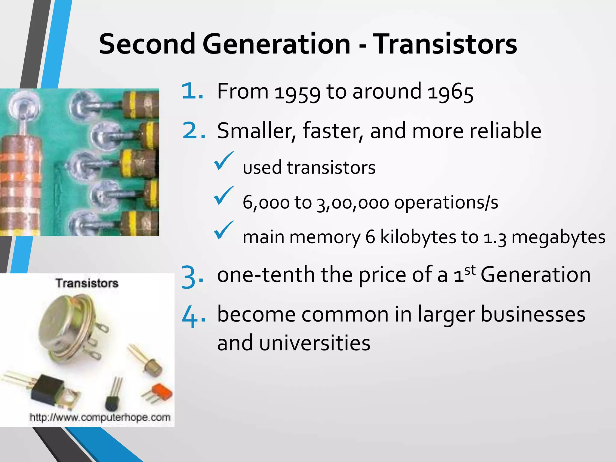 Second Generation -Transistors
1. From 1959 to around 1965
2. Smaller, faster, and more reliable
 used transistors
 6,000 to 3,00,000 operations/s
 main memory 6 kilobytes to 1.3 megabytes
3. one-tenth the price of a 1st Generation
4. become common in larger businesses
and universities
 