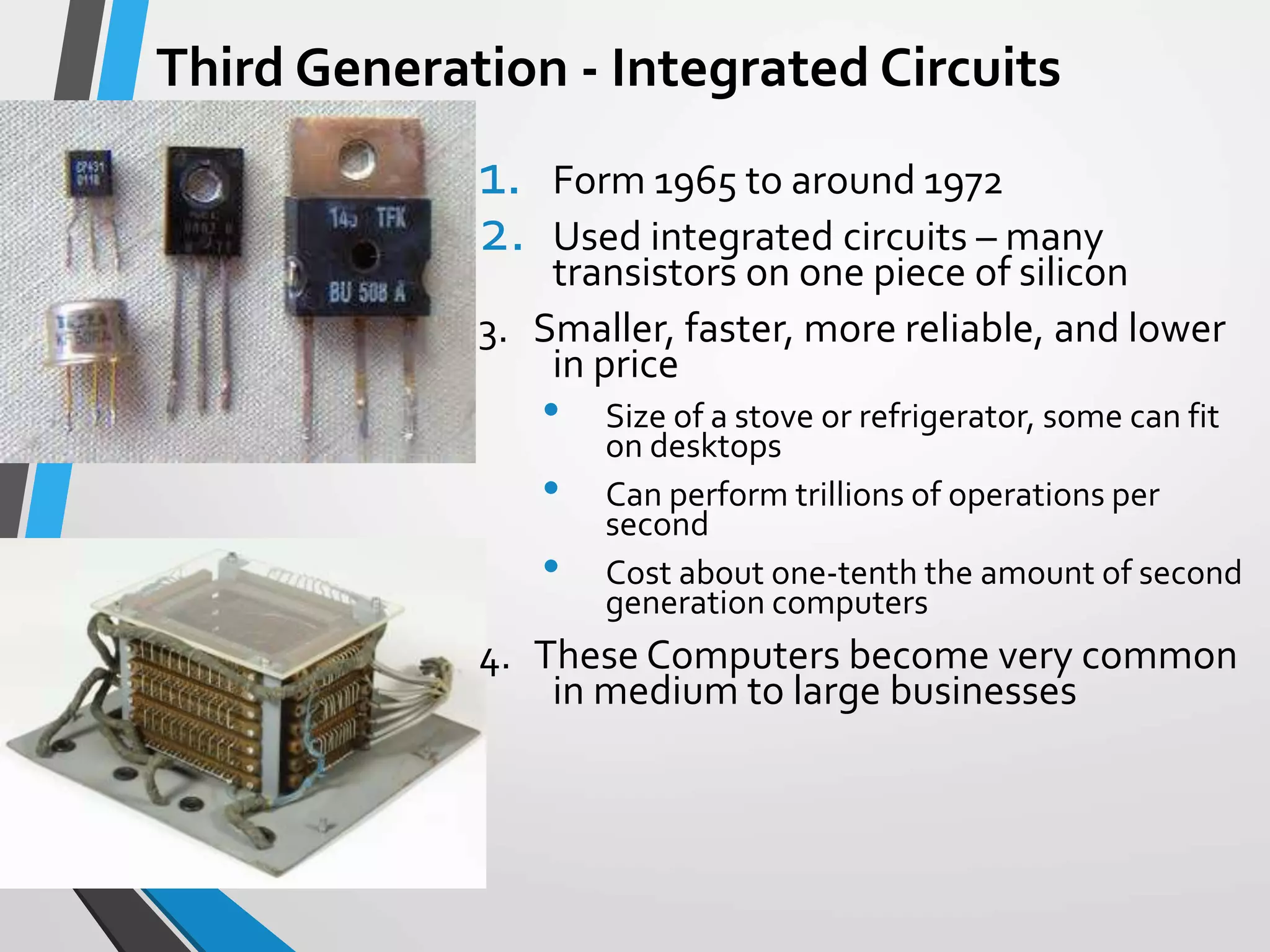 Third Generation - Integrated Circuits
1. Form 1965 to around 1972
2. Used integrated circuits – many
transistors on one piece of silicon
3. Smaller, faster, more reliable, and lower
in price
• Size of a stove or refrigerator, some can fit
on desktops
• Can perform trillions of operations per
second
• Cost about one-tenth the amount of second
generation computers
4. These Computers become very common
in medium to large businesses
 