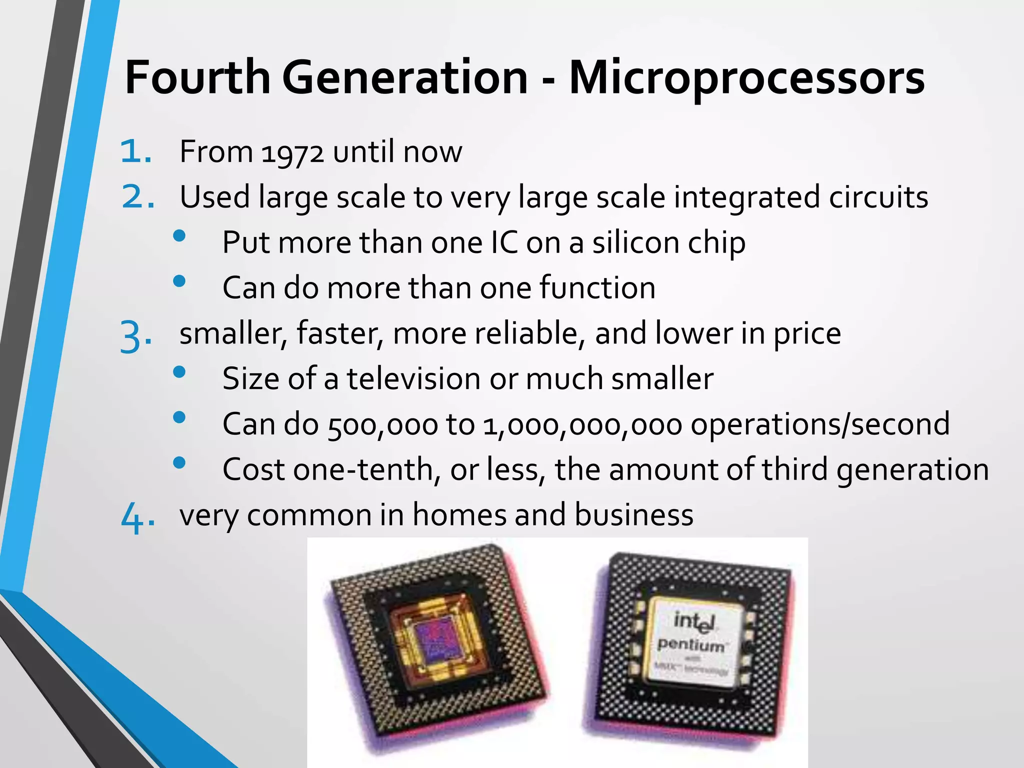 Fourth Generation - Microprocessors
1. From 1972 until now
2. Used large scale to very large scale integrated circuits
• Put more than one IC on a silicon chip
• Can do more than one function
3. smaller, faster, more reliable, and lower in price
• Size of a television or much smaller
• Can do 500,000 to 1,000,000,000 operations/second
• Cost one-tenth, or less, the amount of third generation
4. very common in homes and business
 