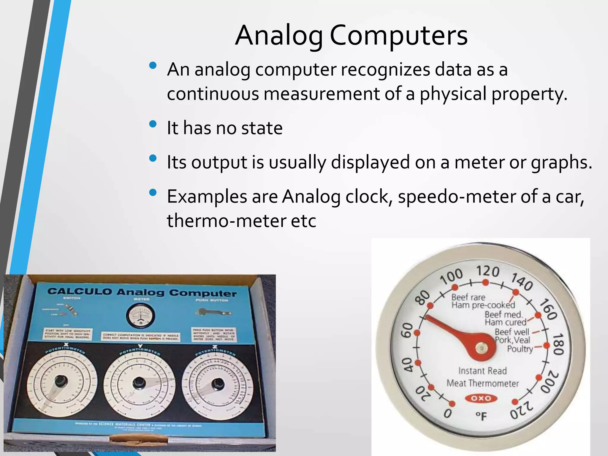 Analog Computers
• An analog computer recognizes data as a
continuous measurement of a physical property.
• It has no state
• Its output is usually displayed on a meter or graphs.
• Examples are Analog clock, speedo-meter of a car,
thermo-meter etc
 