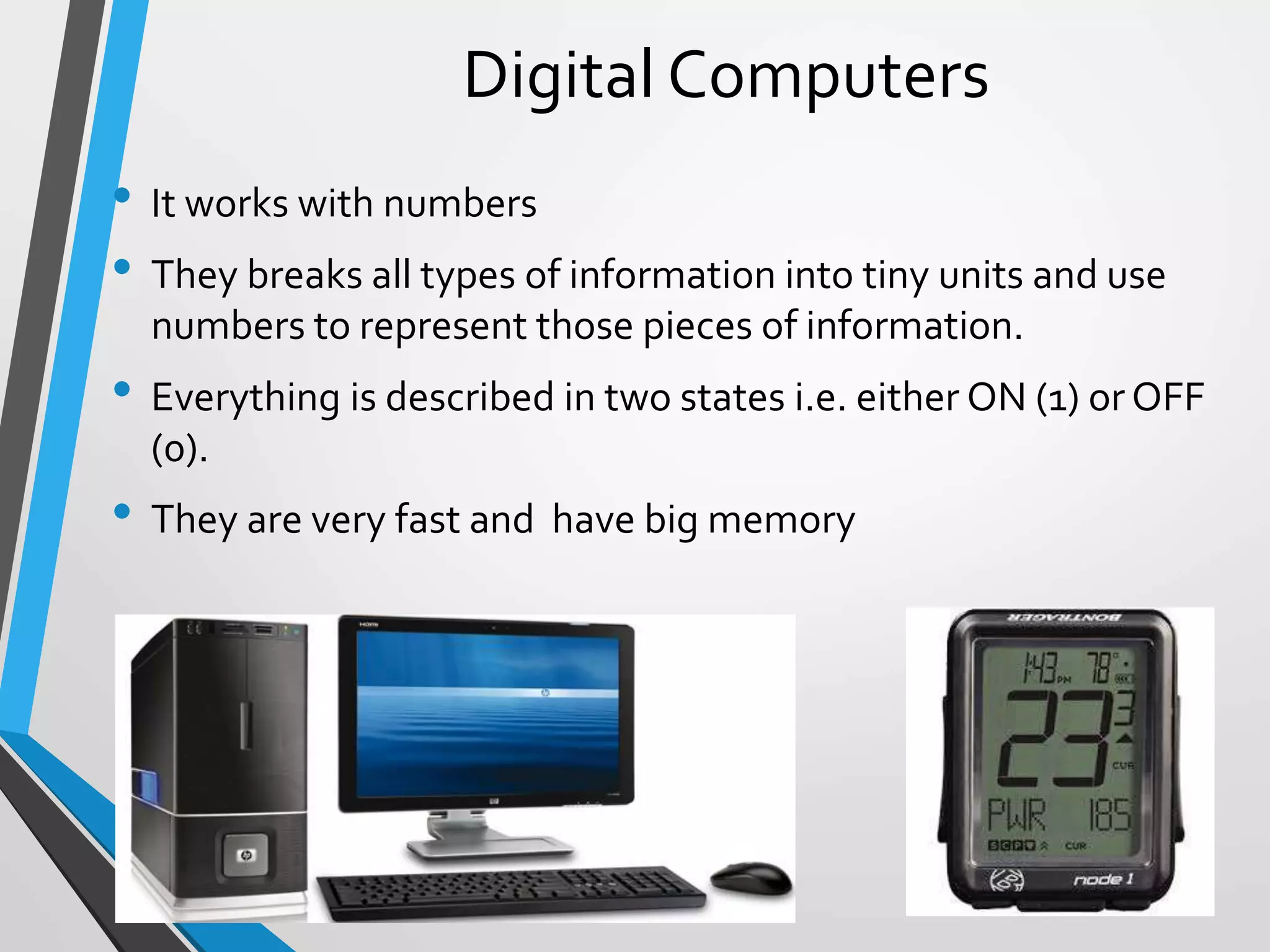 Digital Computers
• It works with numbers
• They breaks all types of information into tiny units and use
numbers to represent those pieces of information.
• Everything is described in two states i.e. either ON (1) or OFF
(0).
• They are very fast and have big memory
 