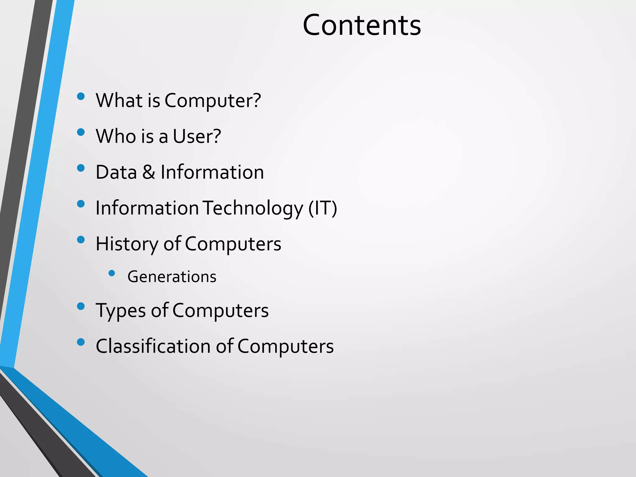 Contents
• What is Computer?
• Who is a User?
• Data & Information
• InformationTechnology (IT)
• History of Computers
• Generations
• Types of Computers
• Classification of Computers
 