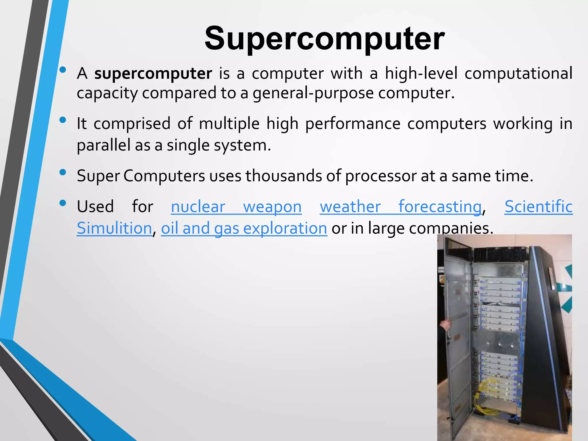 Supercomputer
• A supercomputer is a computer with a high-level computational
capacity compared to a general-purpose computer.
• It comprised of multiple high performance computers working in
parallel as a single system.
• Super Computers uses thousands of processor at a same time.
• Used for nuclear weapon weather forecasting, Scientific
Simulition, oil and gas exploration or in large companies.
 