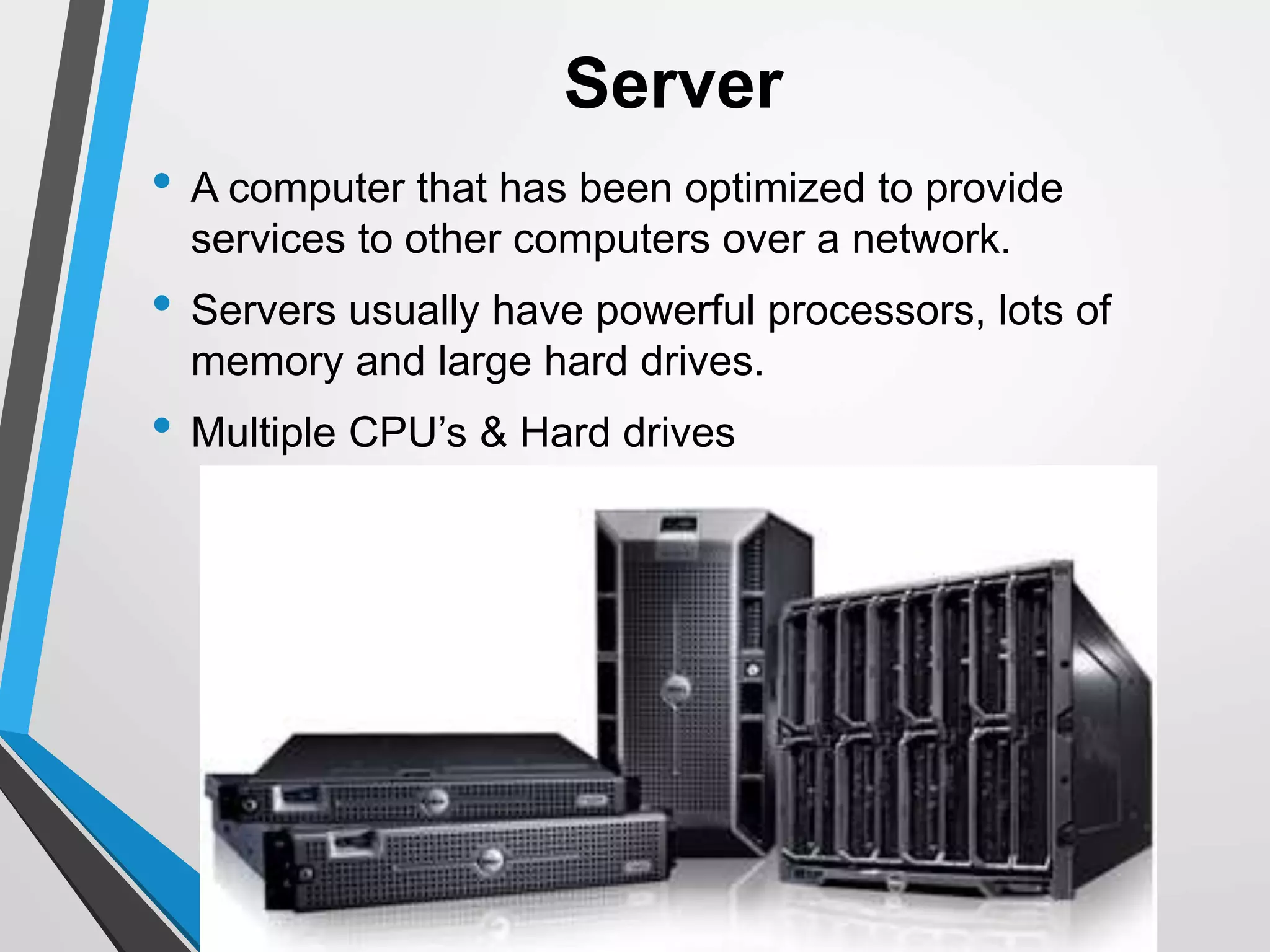 Server
• A computer that has been optimized to provide
services to other computers over a network.
• Servers usually have powerful processors, lots of
memory and large hard drives.
• Multiple CPU’s & Hard drives
 