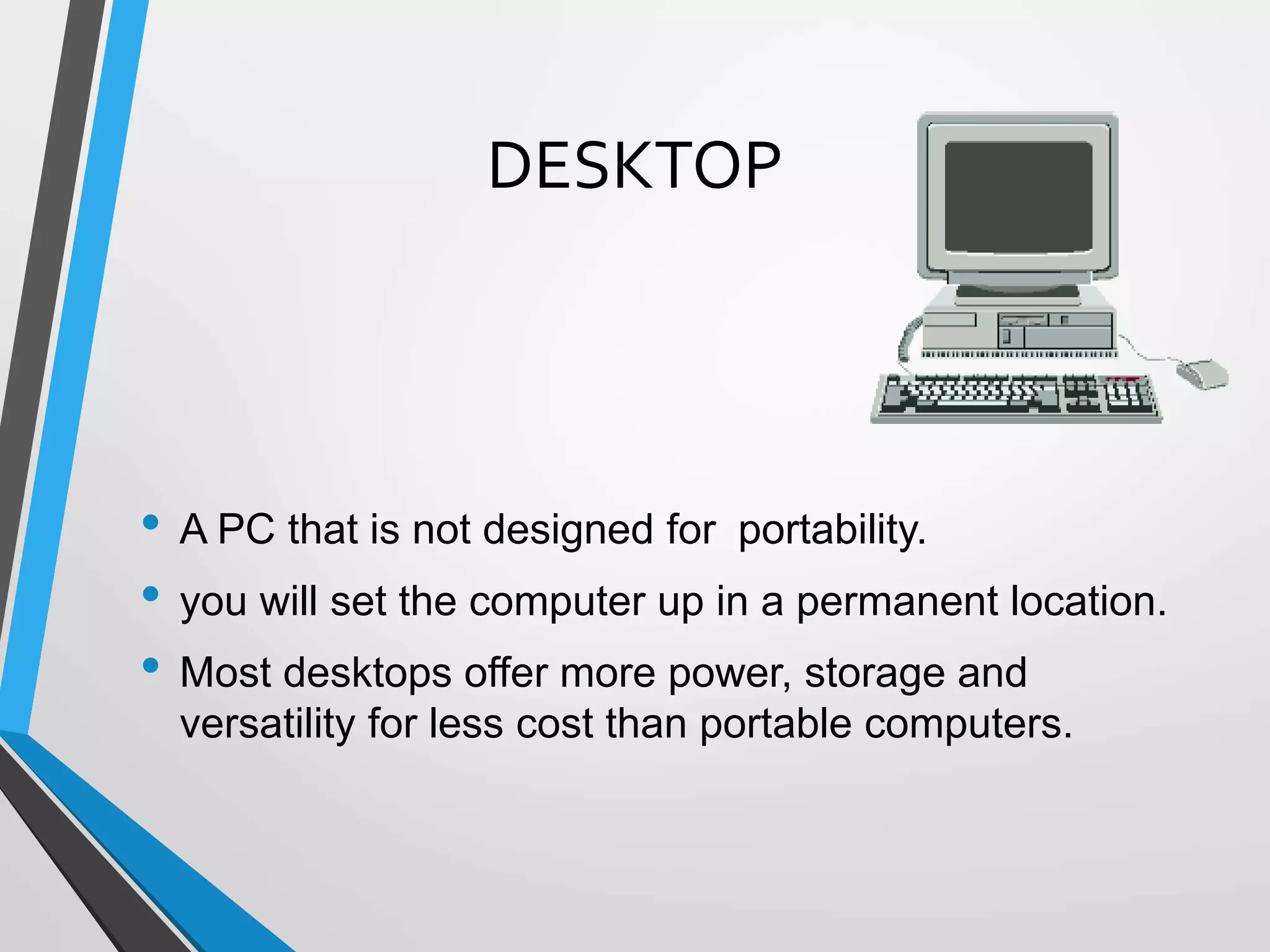 DESKTOP
• A PC that is not designed for portability.
• you will set the computer up in a permanent location.
• Most desktops offer more power, storage and
versatility for less cost than portable computers.
 