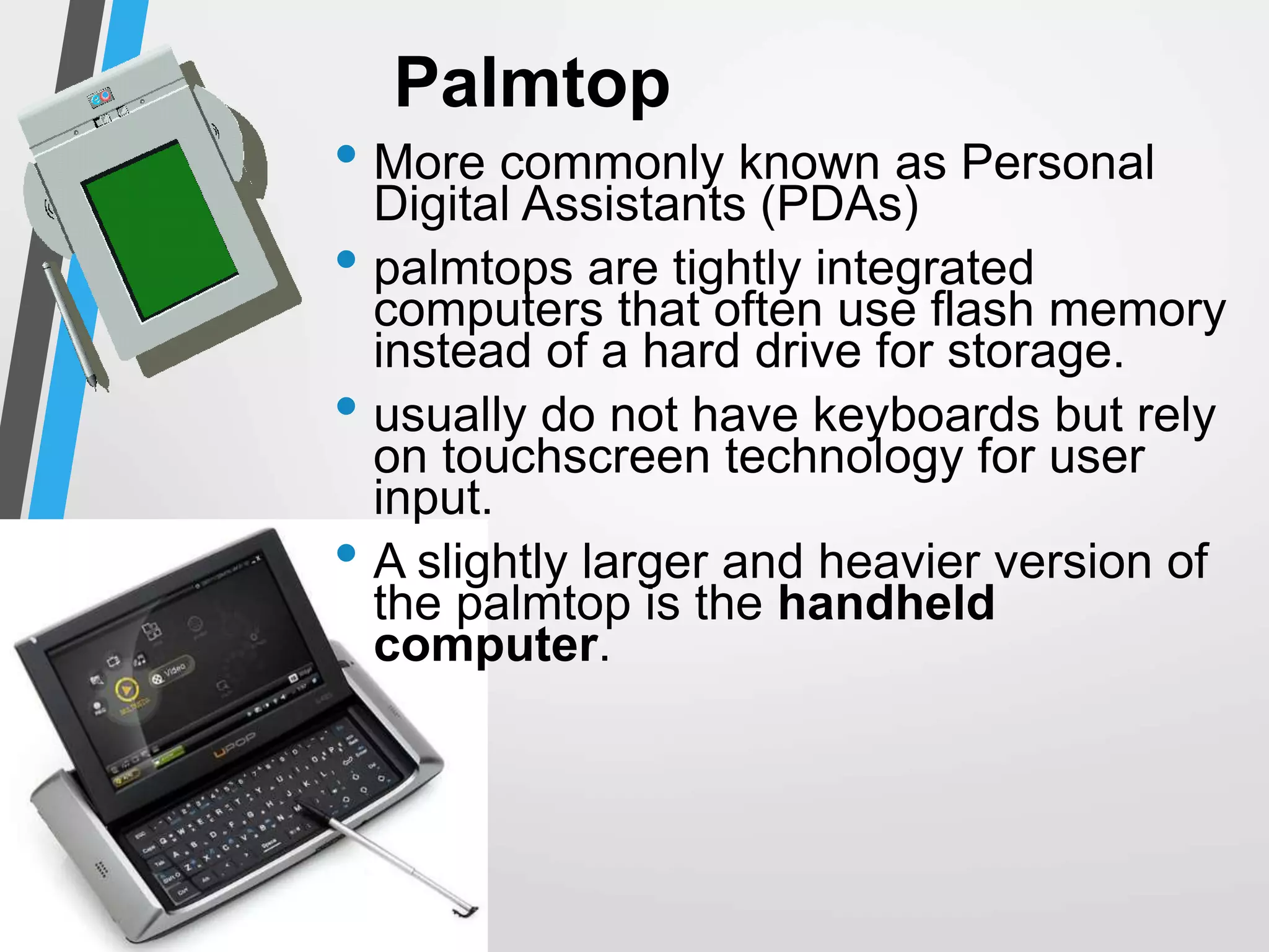Palmtop
• More commonly known as Personal
Digital Assistants (PDAs)
• palmtops are tightly integrated
computers that often use flash memory
instead of a hard drive for storage.
• usually do not have keyboards but rely
on touchscreen technology for user
input.
• A slightly larger and heavier version of
the palmtop is the handheld
computer.
 