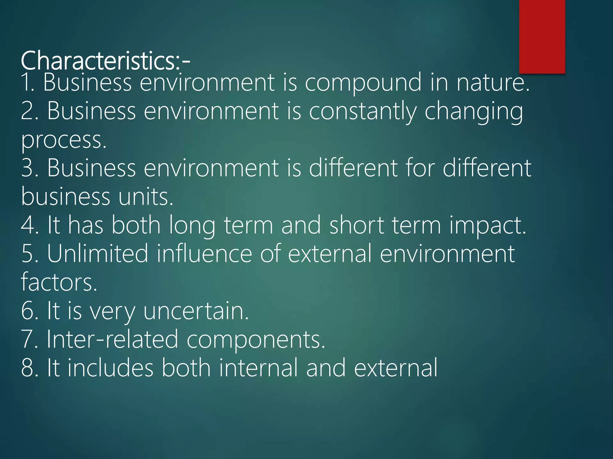 Characteristics:-
1. Business environment is compound in nature.
2. Business environment is constantly changing
process.
3. Business environment is different for different
business units.
4. It has both long term and short term impact.
5. Unlimited influence of external environment
factors.
6. It is very uncertain.
7. Inter-related components.
8. It includes both internal and external
 