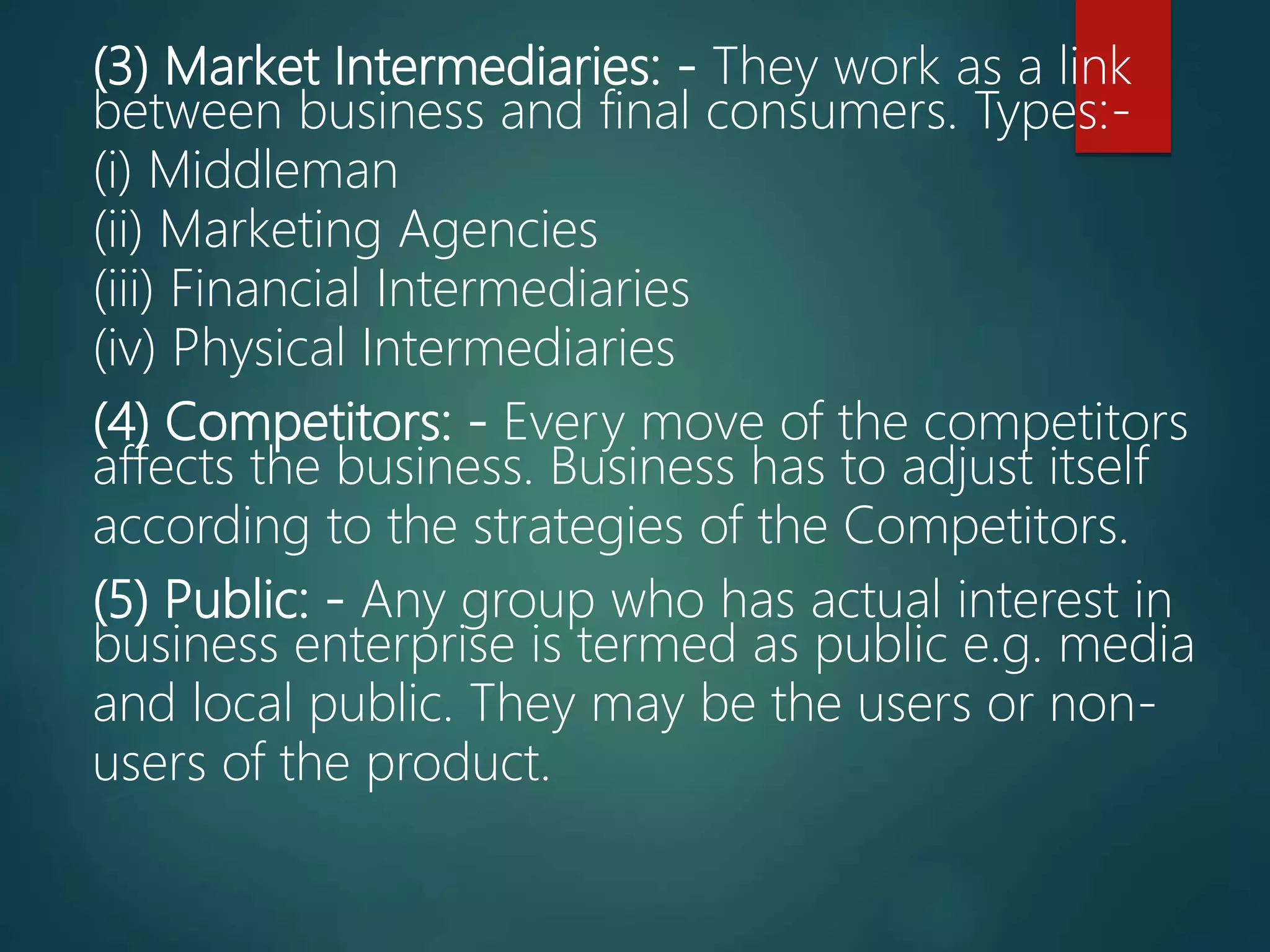 (3) Market Intermediaries: - They work as a link
between business and final consumers. Types:-
(i) Middleman
(ii) Marketing Agencies
(iii) Financial Intermediaries
(iv) Physical Intermediaries
(4) Competitors: - Every move of the competitors
affects the business. Business has to adjust itself
according to the strategies of the Competitors.
(5) Public: - Any group who has actual interest in
business enterprise is termed as public e.g. media
and local public. They may be the users or non-
users of the product.
 