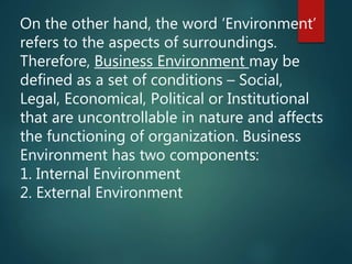 On the other hand, the word ‘Environment’
refers to the aspects of surroundings.
Therefore, Business Environment may be
defined as a set of conditions – Social,
Legal, Economical, Political or Institutional
that are uncontrollable in nature and affects
the functioning of organization. Business
Environment has two components:
1. Internal Environment
2. External Environment
 
