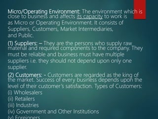 Micro/Operating Environment: The environment which is
close to business and affects its capacity to work is
as Micro or Operating Environment. It consists of
Suppliers, Customers, Market Intermediaries,
and Public.
(1) Suppliers: – They are the persons who supply raw
material and required components to the company. They
must be reliable and business must have multiple
suppliers i.e. they should not depend upon only one
supplier.
(2) Customers: - Customers are regarded as the king of
the market. Success of every business depends upon the
level of their customer’s satisfaction. Types of Customers:
(i) Wholesalers
(ii) Retailers
(iii) Industries
(iv) Government and Other Institutions
 