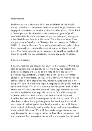 Introduction
Businesses are at the core of all the activities of the World
today. Individuals, corporate entities as well as governments are
engaged in business activities with each other (Sen, 2008). Each
of these persons is in business for a common goal of profit
maximization. In their endeavor to pursue this goal, managers
often find themselves in a dilemma. The dilemmas stem from
the presence of conflicts of interest for the managers (Paliwal,
2006). At times, they are faced with personal needs where they
have personal interests in the subject matter in their line of
duty. For them to avoid such instances, it would be prudent of
them to uphold the organizational values and code of ethics.
Ethics in business
Ethical practices are crucial not only in the business World but
also in enhancing the quality of life we live, our morals and
principles. Being ethical is at the core of how the society
perceives organizations, whether for-profit or not-for-profit
(Reddy, & Appannaiah, 2010). In this study, we will focus the
ethical side of two organizations, profit making one and a not-
for-profit one. We will use Pepsi Company as our profit making
firm, and World Vision will suit our not-for-profit bill. In this
study, we will analyze how each of these organizations carries
out their activities with regards to ethics. We will attempt to
explain their ethical dilemmas and how each of them has
handled its case and the consequences of their actions. We will
also look at the ethical philosophies that back up the ethical
decisions of each organization. In this section, we will discuss
their ethical philosophy and whether it was adequate to address
their ethical dilemma. We will then make suggestions on the
way forward for each organization on how they can ensure that
they conduct their operations in an ethical manner for the good
 