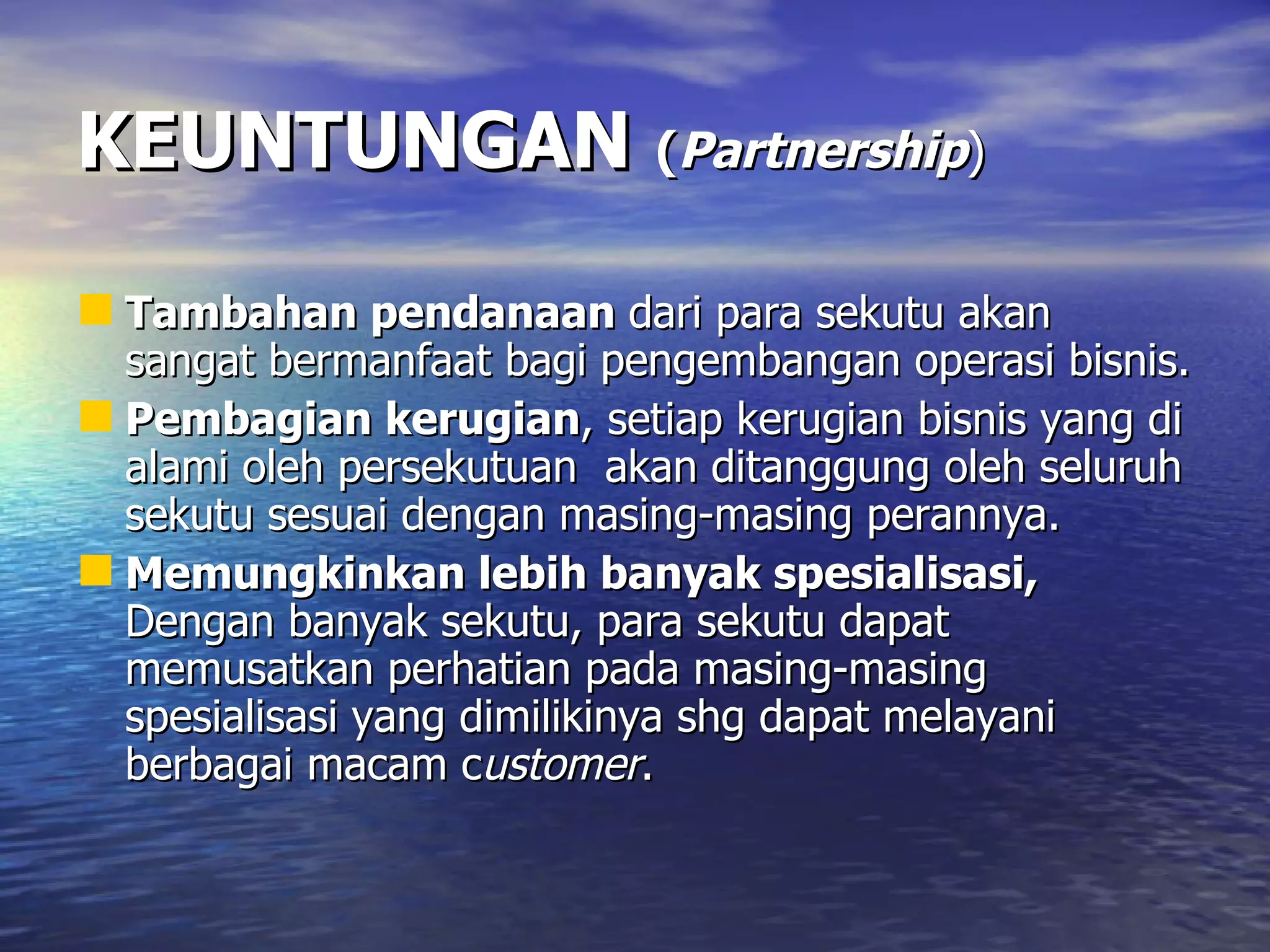 KEUNTUNGAN   ( Partnership ) Tambahan pendanaan  dari para sekutu akan sangat bermanfaat bagi pengembangan operasi bisnis. Pembagian kerugian , setiap kerugian bisnis yang di alami oleh persekutuan  akan ditanggung oleh seluruh sekutu sesuai dengan masing-masing perannya. Memungkinkan lebih banyak spesialisasi,  Dengan banyak sekutu, para sekutu dapat memusatkan perhatian pada masing-masing spesialisasi yang dimilikinya shg dapat melayani berbagai macam c ustomer .  