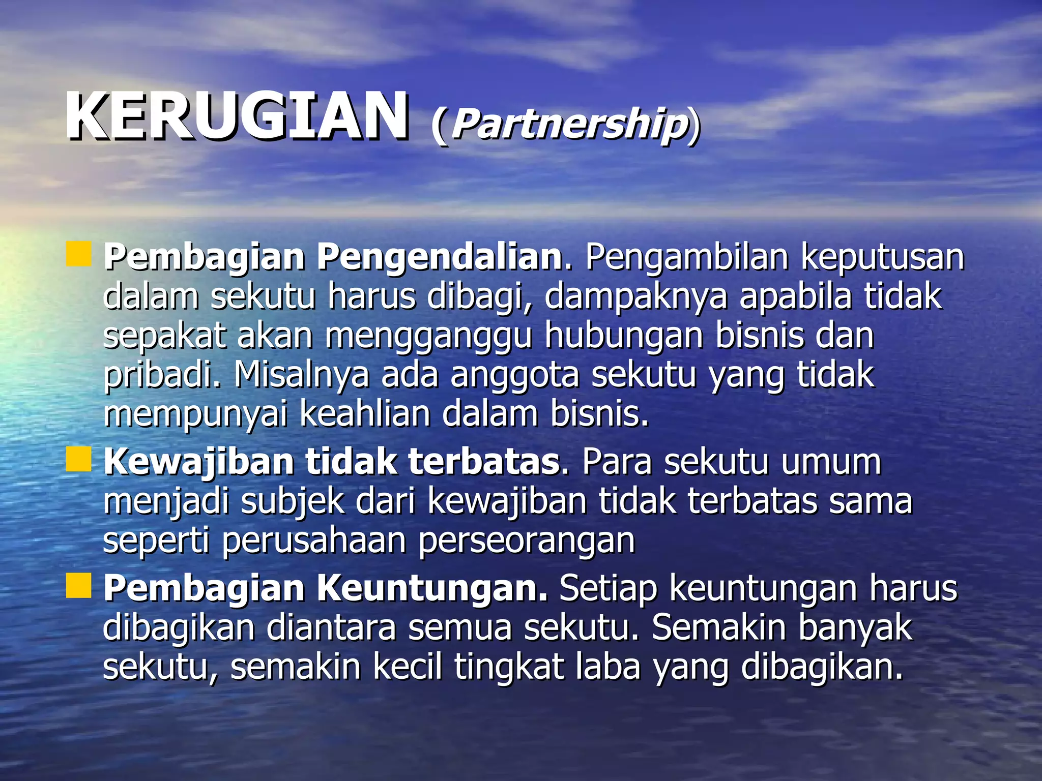 KERUGIAN   ( Partnership ) Pembagian Pengendalian . Pengambilan keputusan dalam sekutu harus dibagi, dampaknya apabila tidak sepakat akan mengganggu hubungan bisnis dan pribadi. Misalnya ada anggota sekutu yang tidak mempunyai keahlian dalam bisnis.  Kewajiban tidak terbatas . Para sekutu umum menjadi subjek dari kewajiban tidak terbatas sama seperti perusahaan perseorangan Pembagian Keuntungan.  Setiap keuntungan harus dibagikan diantara semua sekutu. Semakin banyak sekutu, semakin kecil tingkat laba yang dibagikan.  