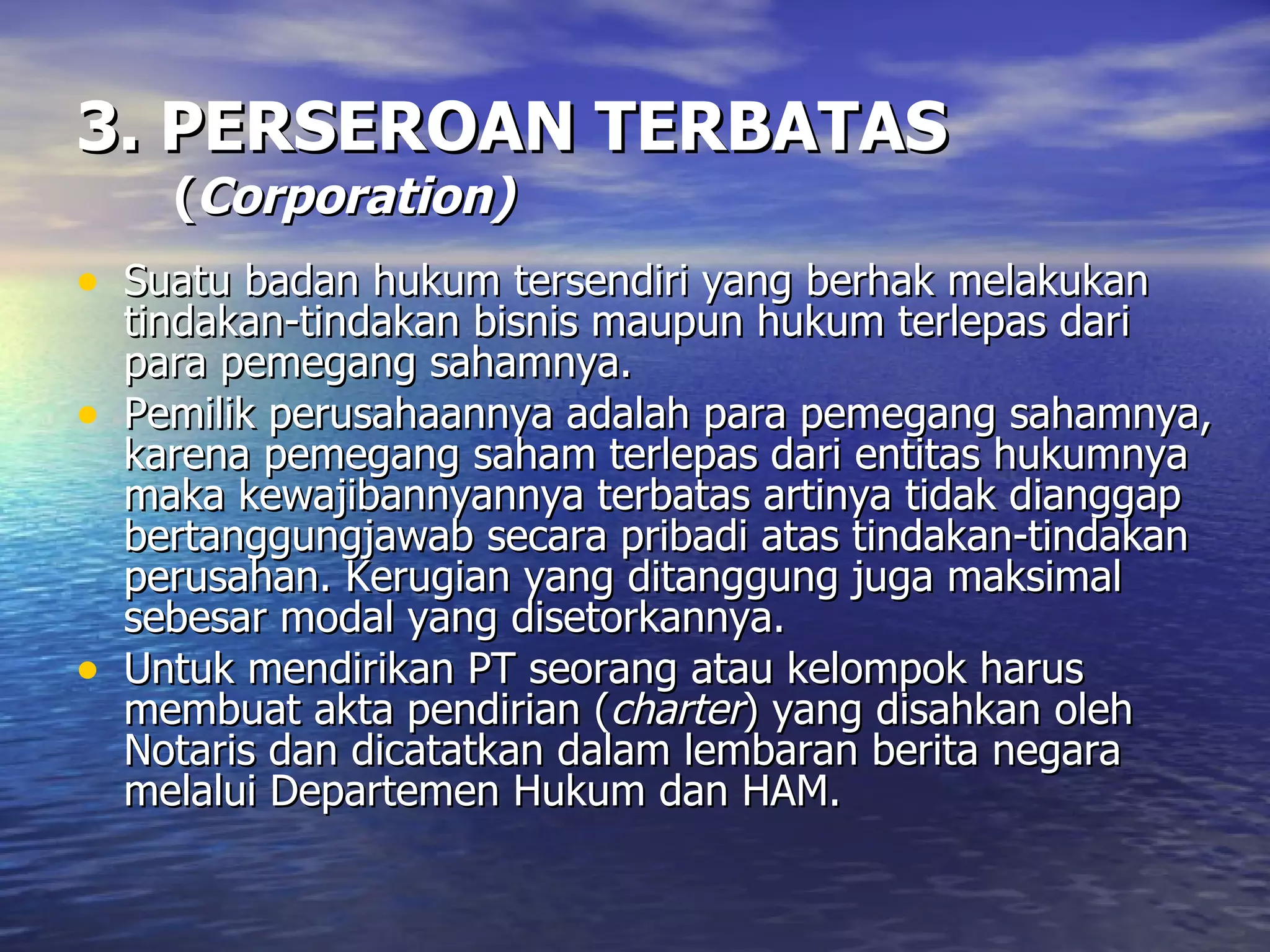 3. PERSEROAN TERBATAS   ( Corporation) Suatu badan hukum tersendiri yang berhak melakukan tindakan-tindakan bisnis maupun hukum terlepas dari para pemegang sahamnya. Pemilik perusahaannya adalah para pemegang sahamnya, karena pemegang saham terlepas dari entitas hukumnya maka kewajibannyannya terbatas artinya tidak dianggap bertanggungjawab secara pribadi atas tindakan-tindakan perusahan. Kerugian yang ditanggung juga maksimal sebesar modal yang disetorkannya. Untuk mendirikan PT seorang atau kelompok harus membuat akta pendirian ( charter ) yang disahkan oleh Notaris dan dicatatkan dalam lembaran berita negara melalui Departemen Hukum dan HAM. 