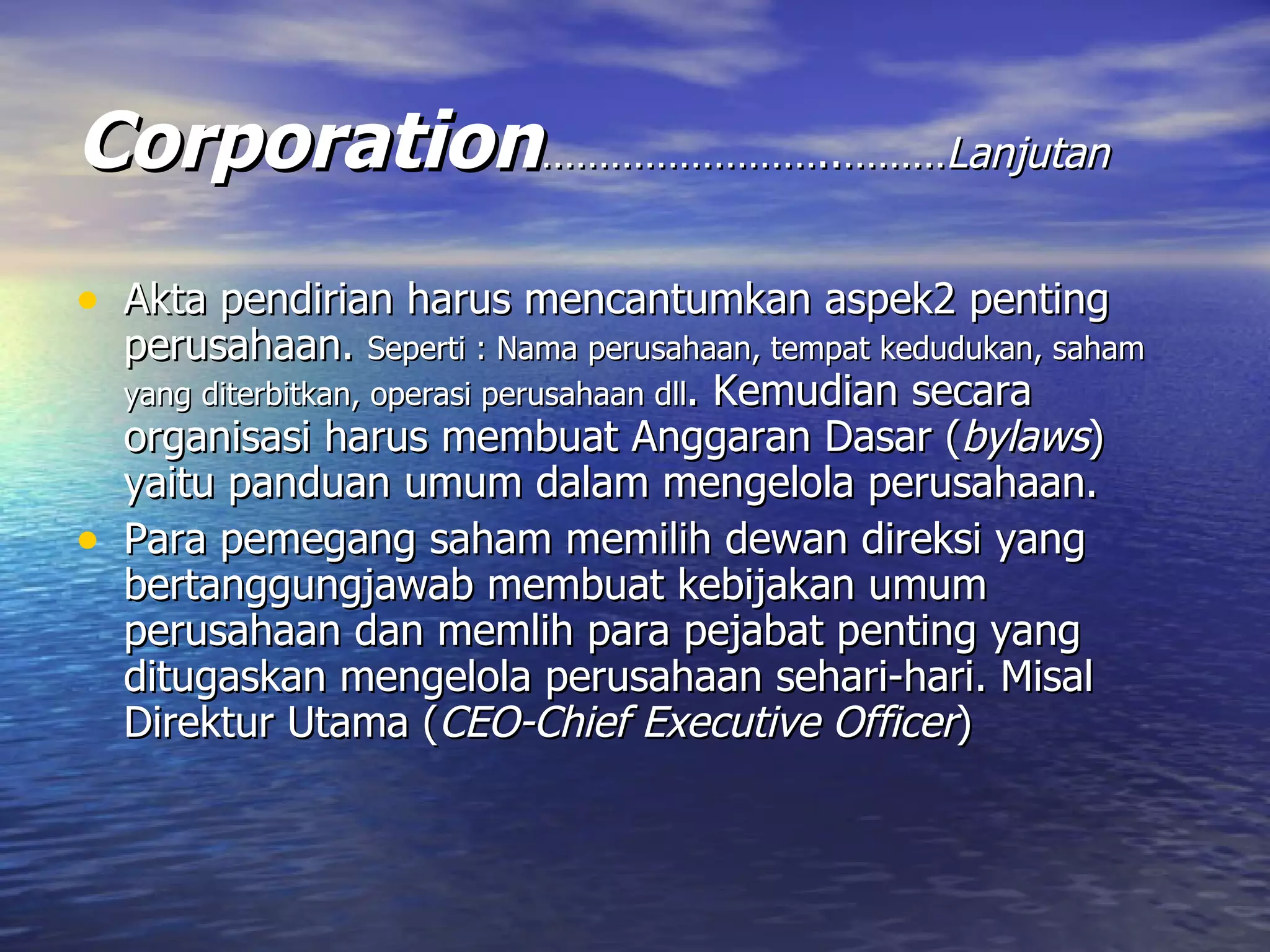 Corporation ……………………..……… Lanjutan Akta pendirian harus mencantumkan aspek2 penting perusahaan.  Seperti : Nama perusahaan, tempat kedudukan, saham yang diterbitkan, operasi perusahaan dll . Kemudian secara organisasi harus membuat Anggaran Dasar ( bylaws ) yaitu panduan umum dalam mengelola perusahaan. Para pemegang saham memilih dewan direksi yang bertanggungjawab membuat kebijakan umum perusahaan dan memlih para pejabat penting yang ditugaskan mengelola perusahaan sehari-hari. Misal Direktur Utama ( CEO-Chief Executive Officer ) 