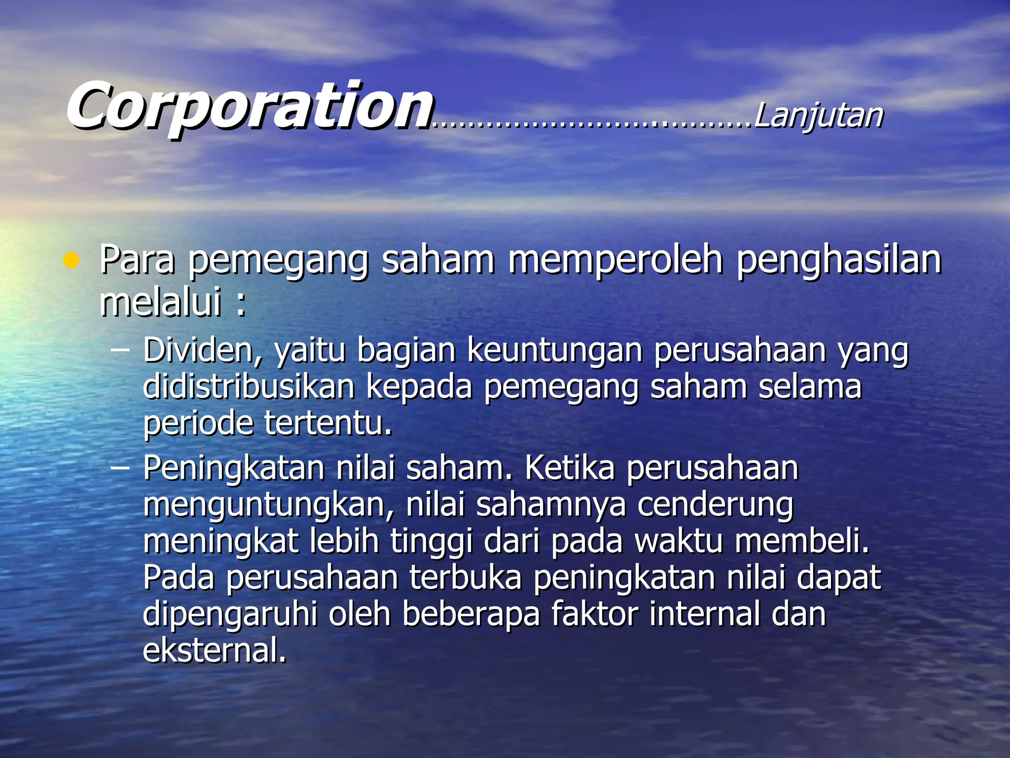 Corporation ……………………..……… Lanjutan Para pemegang saham memperoleh penghasilan melalui : Dividen, yaitu bagian keuntungan perusahaan yang didistribusikan kepada pemegang saham selama periode tertentu. Peningkatan nilai saham. Ketika perusahaan menguntungkan, nilai sahamnya cenderung meningkat lebih tinggi dari pada waktu membeli. Pada perusahaan terbuka peningkatan nilai dapat dipengaruhi oleh beberapa faktor internal dan eksternal. 