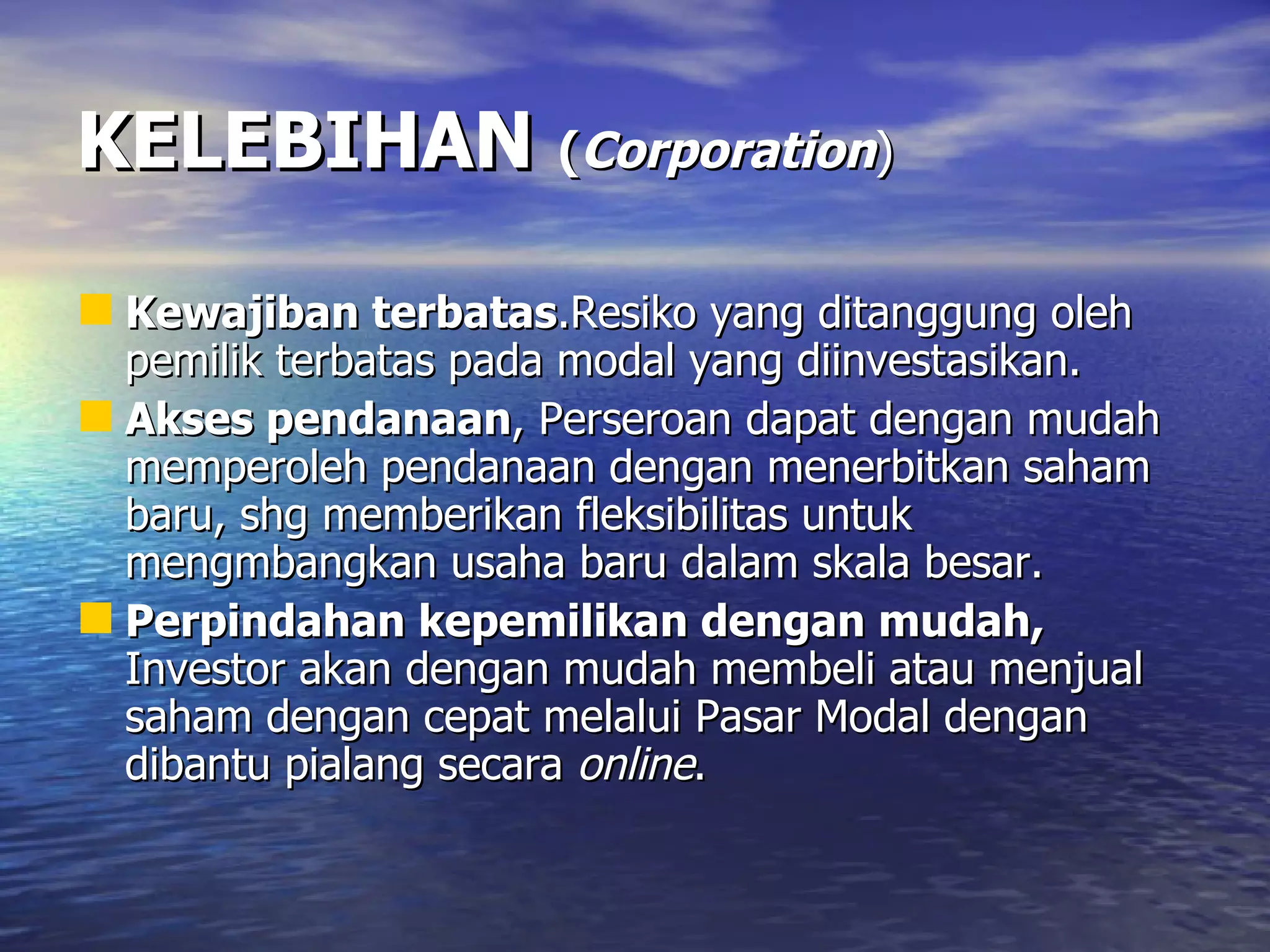 KELEBIHAN   ( Corporation ) Kewajiban terbatas .Resiko yang ditanggung oleh pemilik terbatas pada modal yang diinvestasikan. Akses pendanaan , Perseroan dapat dengan mudah memperoleh pendanaan dengan menerbitkan saham baru, shg memberikan fleksibilitas untuk mengmbangkan usaha baru dalam skala besar. Perpindahan kepemilikan dengan mudah,  Investor akan dengan mudah membeli atau menjual saham dengan cepat melalui Pasar Modal dengan dibantu pialang secara  online . 