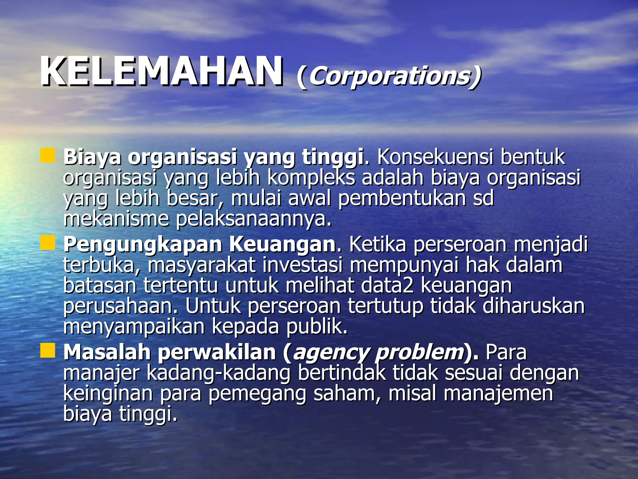 KELEMAHAN   ( Corporations) Biaya organisasi yang tinggi . Konsekuensi bentuk organisasi yang lebih kompleks adalah biaya organisasi yang lebih besar, mulai awal pembentukan sd mekanisme pelaksanaannya.  Pengungkapan Keuangan . Ketika perseroan menjadi terbuka, masyarakat investasi mempunyai hak dalam batasan tertentu untuk melihat data2 keuangan perusahaan. Untuk perseroan tertutup tidak diharuskan menyampaikan kepada publik.  Masalah perwakilan ( agency problem ).  Para manajer kadang-kadang bertindak tidak sesuai dengan keinginan para pemegang saham, misal manajemen biaya tinggi. 