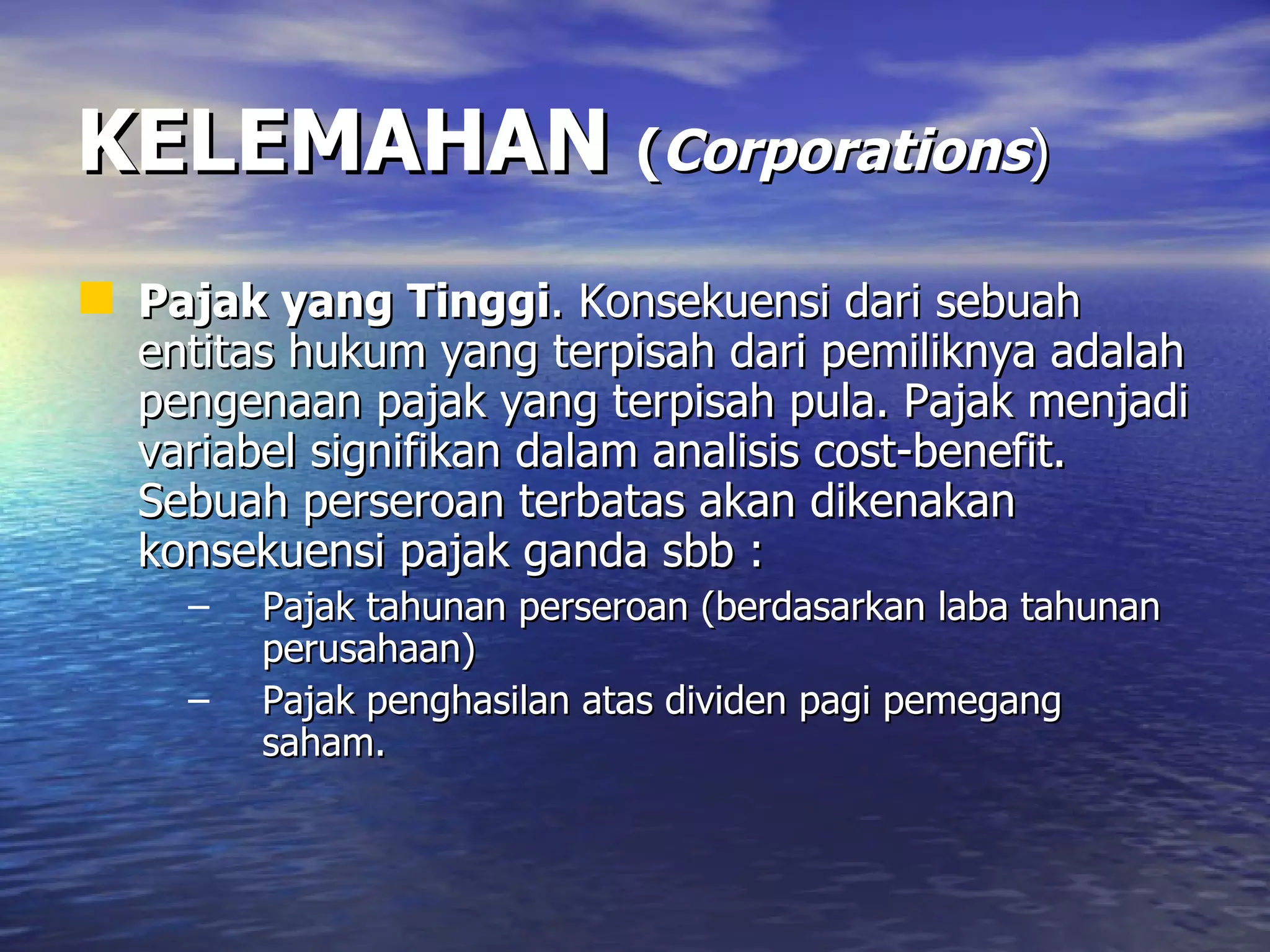 KELEMAHAN   ( Corporations ) Pajak yang Tinggi . Konsekuensi dari sebuah entitas hukum yang terpisah dari pemiliknya adalah pengenaan pajak yang terpisah pula. Pajak menjadi variabel signifikan dalam analisis cost-benefit. Sebuah perseroan terbatas akan dikenakan konsekuensi pajak ganda sbb : Pajak tahunan perseroan (berdasarkan laba tahunan perusahaan) Pajak penghasilan atas dividen pagi pemegang saham. 