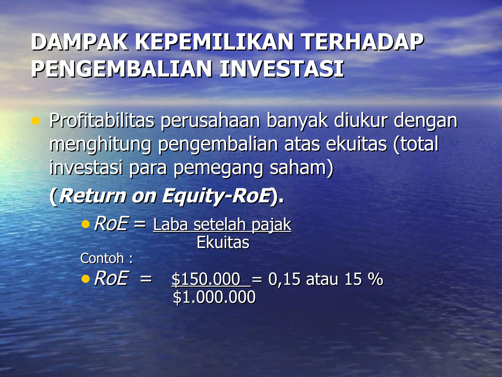 DAMPAK KEPEMILIKAN TERHADAP PENGEMBALIAN INVESTASI Profitabilitas perusahaan banyak diukur dengan menghitung pengembalian atas ekuitas (total investasi para pemegang saham)  ( Return on Equity-RoE ). RoE  =  Laba setelah pajak   Ekuitas Contoh : RoE   =  $150.000  = 0,15 atau 15 %   $1.000.000 