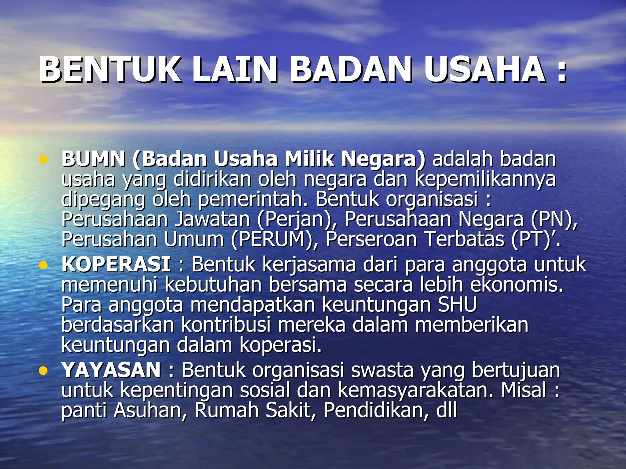 BENTUK LAIN BADAN USAHA : BUMN   (Badan Usaha Milik Negara)  adalah badan usaha yang didirikan oleh negara dan kepemilikannya dipegang oleh pemerintah. Bentuk organisasi : Perusahaan Jawatan (Perjan), Perusahaan Negara (PN), Perusahan Umum (PERUM), Perseroan Terbatas (PT)’. KOPERASI  : Bentuk kerjasama dari para anggota untuk memenuhi kebutuhan bersama secara lebih ekonomis. Para anggota mendapatkan keuntungan SHU berdasarkan kontribusi mereka dalam memberikan keuntungan dalam koperasi. YAYASAN  : Bentuk organisasi swasta yang bertujuan untuk kepentingan sosial dan kemasyarakatan. Misal : panti Asuhan, Rumah Sakit, Pendidikan, dll  