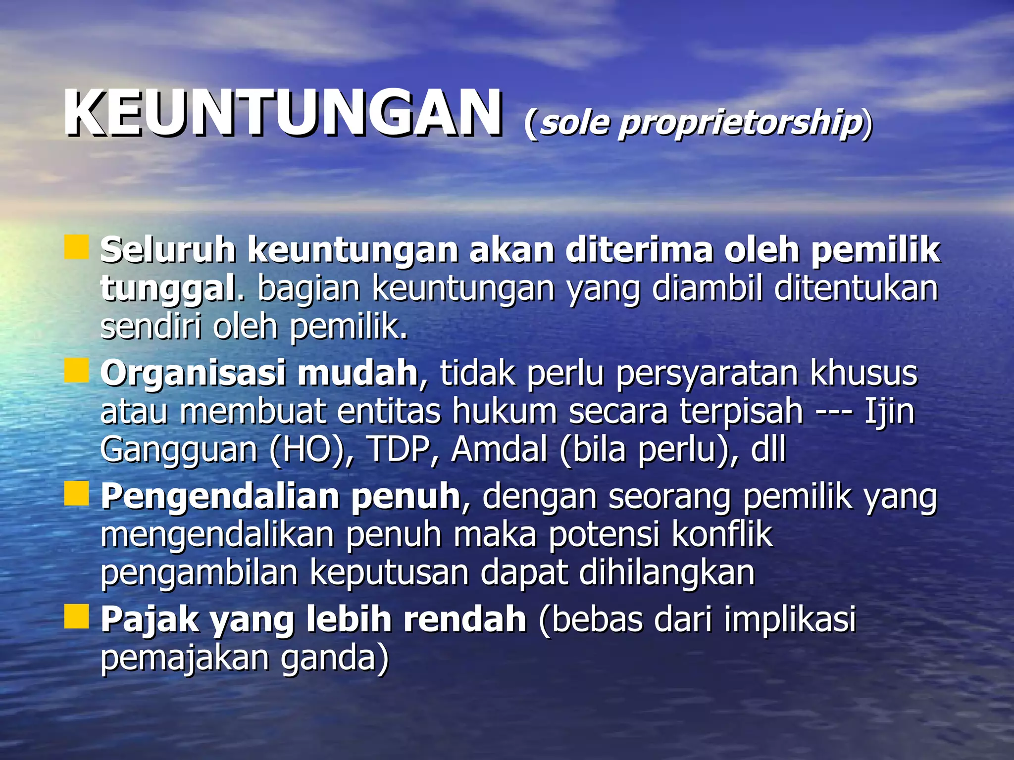 KEUNTUNGAN   ( sole proprietorship ) Seluruh keuntungan akan diterima oleh pemilik tunggal . bagian keuntungan yang diambil ditentukan sendiri oleh pemilik. Organisasi mudah , tidak perlu persyaratan khusus atau membuat entitas hukum secara terpisah --- Ijin Gangguan (HO), TDP, Amdal (bila perlu), dll Pengendalian penuh , dengan seorang pemilik yang mengendalikan penuh maka potensi konflik pengambilan keputusan dapat dihilangkan Pajak yang lebih rendah  (bebas dari implikasi pemajakan ganda) 