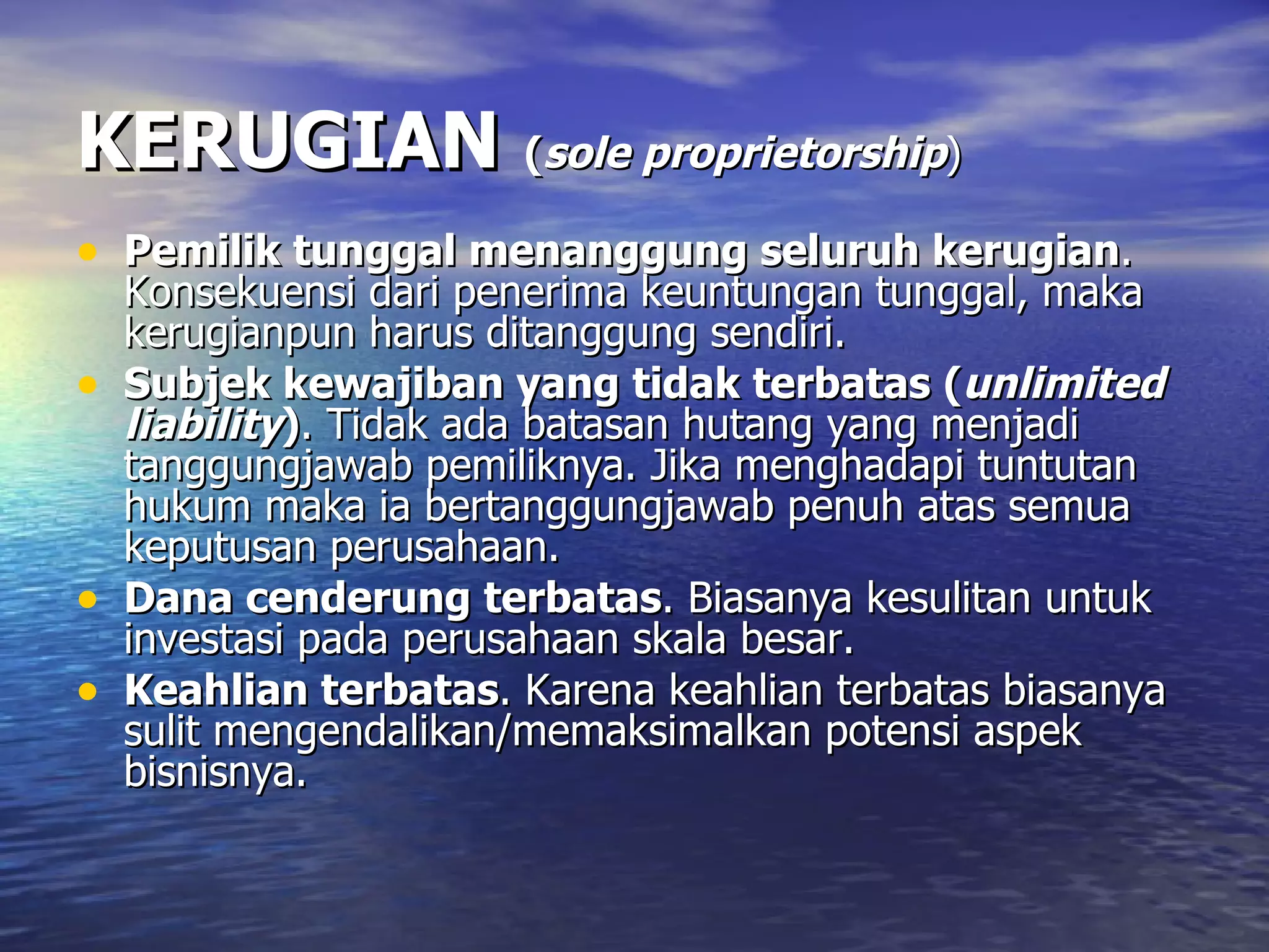 KERUGIAN   ( sole proprietorship ) Pemilik tunggal menanggung seluruh kerugian . Konsekuensi dari penerima keuntungan tunggal, maka kerugianpun harus ditanggung sendiri. Subjek kewajiban yang tidak terbatas ( unlimited liability ) . Tidak ada batasan hutang yang menjadi tanggungjawab pemiliknya. Jika menghadapi tuntutan hukum maka ia bertanggungjawab penuh atas semua keputusan perusahaan. Dana cenderung terbatas . Biasanya kesulitan untuk investasi pada perusahaan skala besar. Keahlian terbatas . Karena keahlian terbatas biasanya sulit mengendalikan/memaksimalkan potensi aspek bisnisnya. 