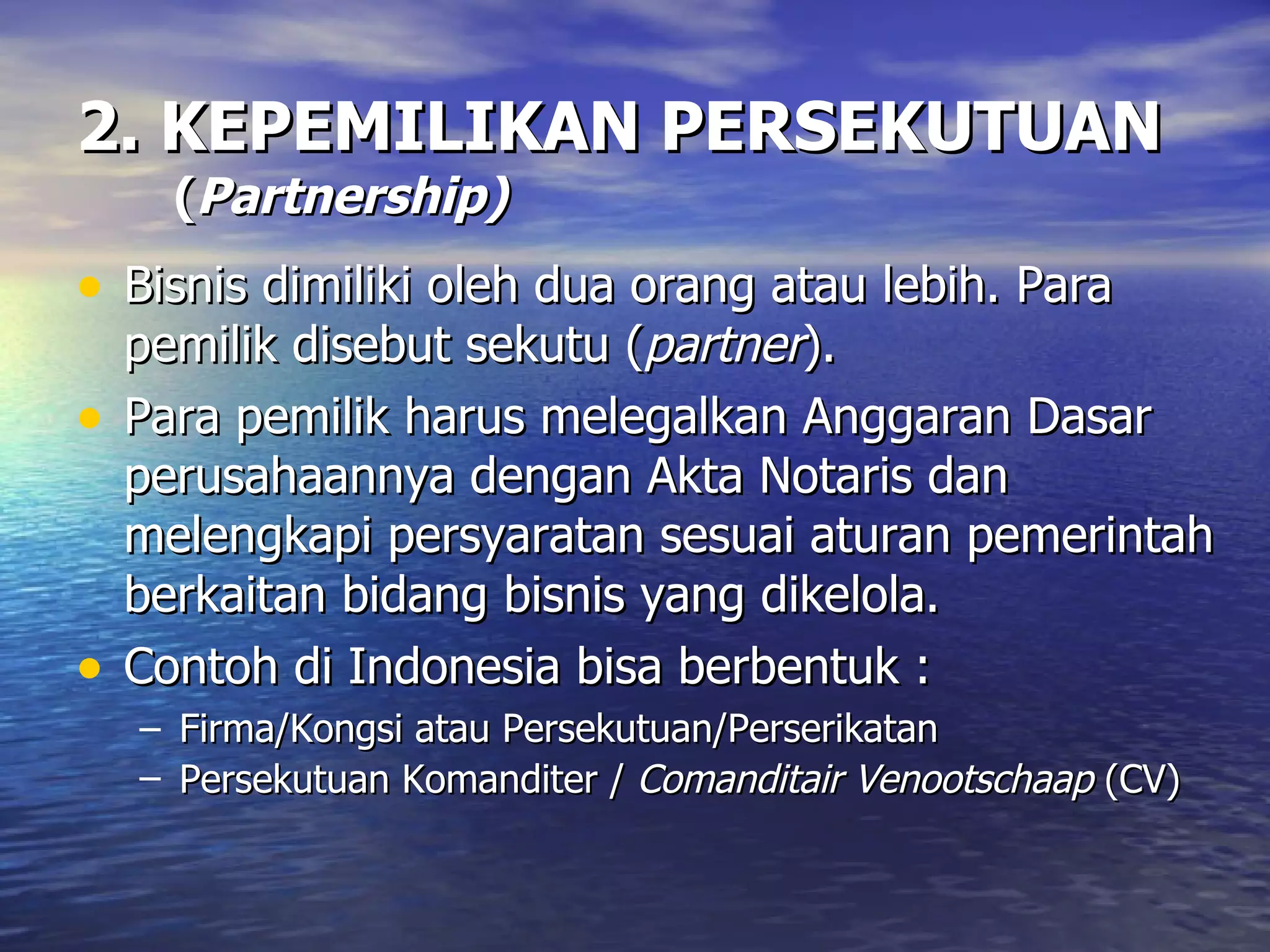 2. KEPEMILIKAN PERSEKUTUAN   ( Partnership) Bisnis dimiliki oleh dua orang atau lebih. Para pemilik disebut sekutu ( partner ). Para pemilik harus melegalkan Anggaran Dasar perusahaannya dengan Akta Notaris dan melengkapi persyaratan sesuai aturan pemerintah berkaitan bidang bisnis yang dikelola. Contoh di Indonesia bisa berbentuk : Firma/Kongsi atau Persekutuan/Perserikatan Persekutuan Komanditer /  Comanditair Venootschaap  (CV)   