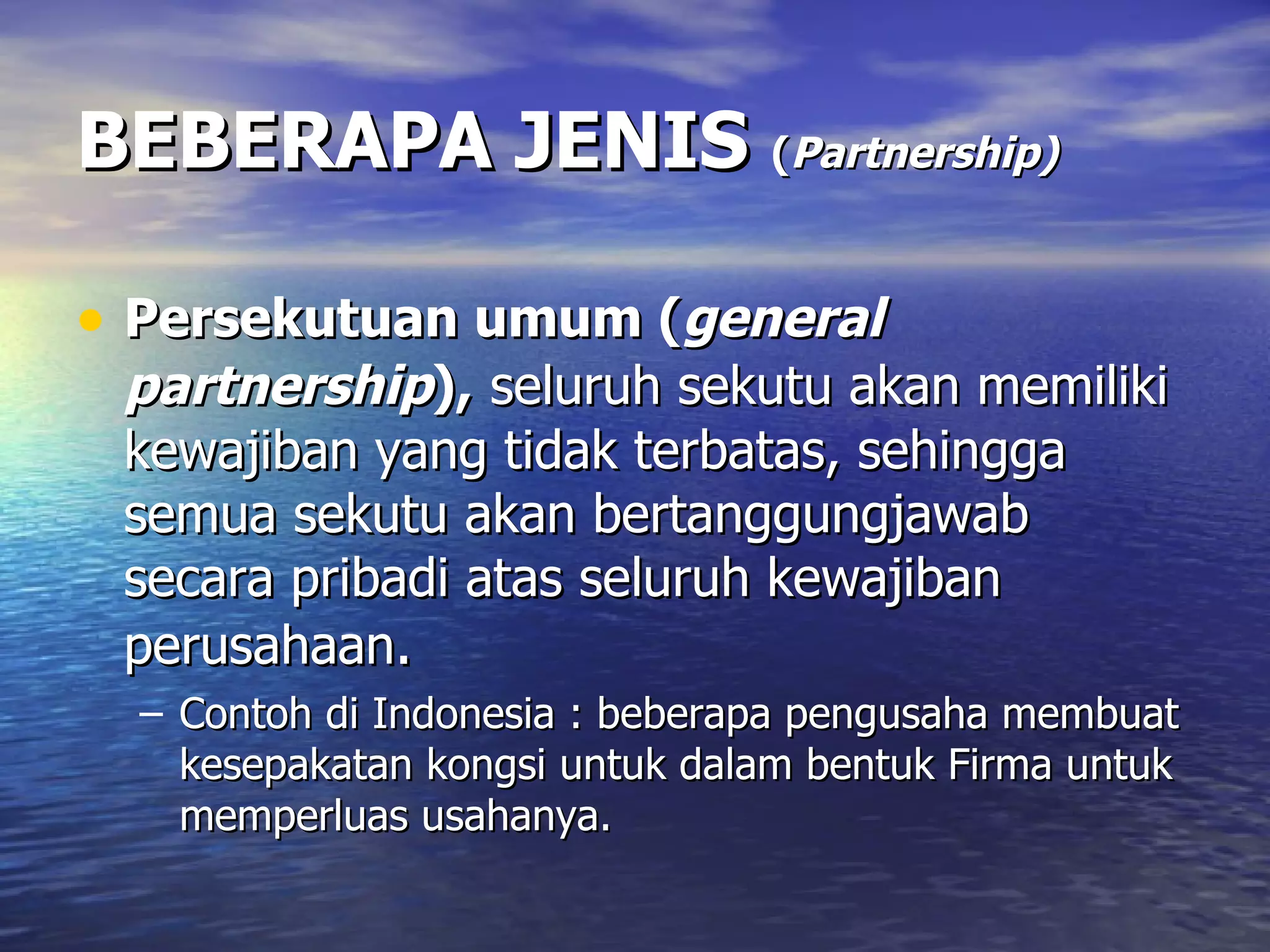 BEBERAPA JENIS  ( Partnership)   Persekutuan umum ( general partnership ),   seluruh sekutu akan memiliki kewajiban yang tidak terbatas, sehingga semua sekutu akan bertanggungjawab secara pribadi atas seluruh kewajiban perusahaan . Contoh di Indonesia : beberapa pengusaha membuat kesepakatan kongsi untuk dalam bentuk Firma untuk memperluas usahanya. 