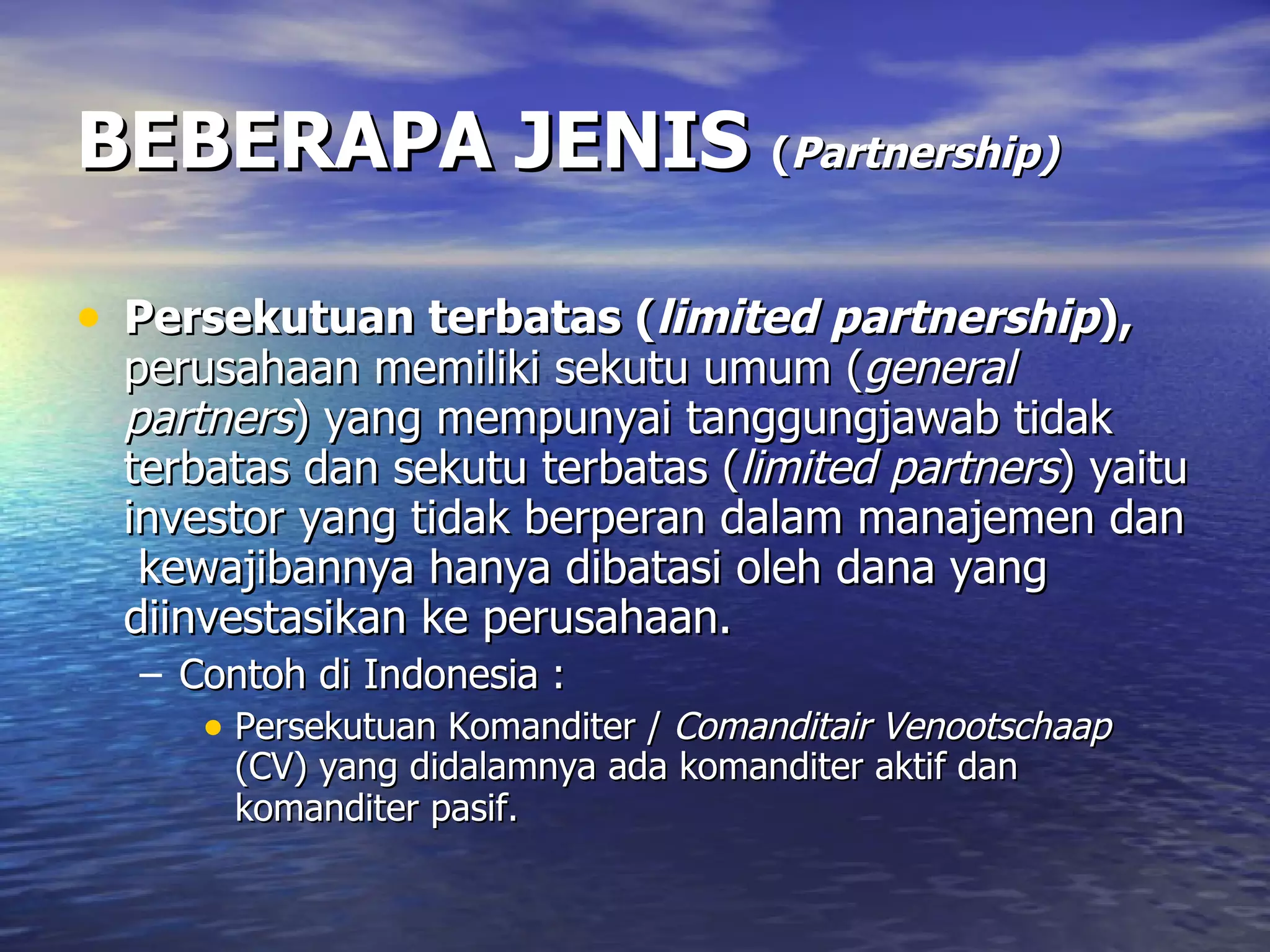 BEBERAPA JENIS  ( Partnership)   Persekutuan terbatas ( limited partnership ),   perusahaan memiliki sekutu umum ( general partners ) yang mempunyai tanggungjawab tidak terbatas dan sekutu terbatas ( limited partners ) yaitu investor yang tidak berperan dalam manajemen dan  kewajibannya hanya dibatasi oleh dana yang diinvestasikan ke perusahaan. Contoh di Indonesia :  Persekutuan Komanditer /  Comanditair Venootschaap  (CV) yang didalamnya ada komanditer aktif dan komanditer pasif.   