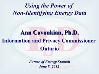 Using the Power of
    Non-Identifying Energy Data


       Ann Cavoukian, Ph.D.
Information and Privacy Commissioner
               Ontario

          Future of Energy Summit
               June 8, 2012
 