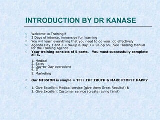 INTRODUCTION BY DR KANASE






Welcome to Training!!
3 Days of intense, immersive fun learning
You will learn everything that you need to do your job effectively
Agenda Day 1 and 2 = 9a-6p & Day 3 = 9a-5p on. See Training Manual
for the Training Agenda
Your training consists of 5 parts. You must successfully complete
all 5.
1.
2.
3.
4.
5.





Medical
Sales
Day-to-Day operations
IT
Marketing

Our MISSION is simple = Transform Lives
By making people feel young beautiful and confident
Give Excellent Medical service (give them Great Results!) &
Give Excellent Customer service (create raving fans!)

 
