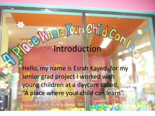 Introduction
Hello, my name is Esrah Kayed, for my
senior grad project I worked with
young children at a daycare called,
“A place where your child can learn”.
 