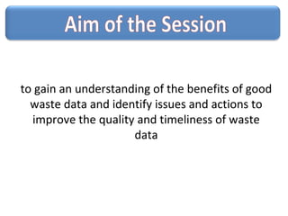 to gain an understanding of the benefits of good
waste data and identify issues and actions to
improve the quality and timeliness of waste
data
 